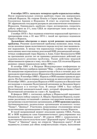 205
6 октября 1973 г. началась четвертая арабо-израильская война.
После первоначальных успехов арабских стран она завершилась
победой Израиля. На стороне Египта и Сирии воевали также Ирак,
Саудовская Аравия и Иордания. В ответ на агрессию Израиля
20 африканских государств разорвали дипломатические отношения с
Израилем. Одиннадцать арабских стран договорились сократить
добычу нефти на 5%, пока США не пересмотрят свою политику на
Ближнем Востоке.
2 ноября 1973 г. был подписан египетско-израильский протокол о
прекращении огня, а 31 мая 1974 г. такой же протокол подписали
Сирия и Израиль.
Дальнейшее обострение и поиск путей решения палестинской
проблемы. Решение палестинской проблемы возможно лишь тогда,
когда законные права палестинского народа получат свое националь-
ное выражение. А между тем израильская сторона не стремится к
выполнению многочисленных резолюций ООН, рекомендаций автори-
тетных конференций стран Европы и Азии. Совет Безопасности ООН
на протяжении долгих лет не принимал решительных действий для
кардинального решения проблемы. Такие действия мировой
общественности привели к тому, что в 80-х годах ХХ столетия Израиль
развязал ливано-израильскую войну 1982 г.
В октябре 1991 г. в Мадриде Международная конференция по
Ближнему Востоку одобрила принцип “Мир — в обмен на территорию”.
По инициативе норвежского правительства в Осло в течение двух лет
проходили переговоры между Израилем и Организацией освобождения
Палестины. 9 сентября 1993 г. Израиль и ООП взаимно признали друг
друга. Это был один из первых шагов выхода из многолетнего тупика.
В сентябре 1993 г. делегации Израиля и ООП подписали в Вашингтоне
соглашение о создании Палестинской автономии на Западном берегу
реки Иордан и в секторе Газа. В январе 1996 г. был избран
Палестинский законодательный совет, который сформировал Совет
Палестинской автономии во главе с Я. Арафатом.
В феврале 2001 г. состоялись выборы в Израильский парламент.
Убедительную победу одержал А. Шарон. Признание Израиля, подпи-
сание различных соглашений с данным государством вызвали взрыв
экстремизма в палестинских организациях, в ООП произошел раскол.
Активизировались радикальные организации исламского толка:
“Хамас”, “Джихад”. Участились вооруженные столкновения между
палестинскими организациями и Вооруженными силами Израиля.
В такой напряженный момент эскалации кризиса США, Россия,
ЕС и ООН выдвинули план ближневосточного урегулирования под
названием “Дорожная карта”. 30 апреля 2003 г. израильские и
палестинские власти получили план “Дорожной карты”. Руководство
“Хамас” и “Джихад” сразу же отвергли “Дорожную карту”. В ней
выдвинуты условия для обеих конфликтующих сторон, выполнение
 