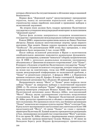 206
которых обеспечило бы сосуществование в обстановке мира и взаимной
безопасности.
Первая фаза “Дорожной карты” предусматривает прекращение
терактов, вывод из автономии израильских войск, запрет на
строительство новых еврейских поселений и проведение выборов в
палестинский парламент.
На втором этапе должно быть создано временное Палестинское
государство и установлен международный мониторинг за выполнением
“Дорожной карты”.
Третья фаза должна завершиться созданием независимого
государства с признанными международным сообществом границами.
В июле 2006 г. израильская армия вновь напала на Ливан. Ракетные
обстрелы Ливана вызвали многочисленные жертвы среди мирного
населения. При защите Ливана хорошо проявила себя организация
“Хезболла”. По рекомендации ООН огонь был прекращен, в зону
конфликта было направлено 5 тыс. солдат ООН.
После победы исламской революции в Иране в палестинском
освободительном движении появляются радикальные фундамента-
листские группировки, сумевшие “вписаться” в борьбу патриотических
сил. В 1988 г. несколько радикальных исламских группировок
объединились в “Движение исламского сопротивления”, или “Хамас”.
В вопросе о будущем устройстве Палестинского государства “Хамас”
выступает за создание исламского государства, которое опиралось бы
на ислам как на конституцию, тогда как ООН поддерживает идею
созыва международной конференциии по палестинской проблеме, а
“Хамас” ее решительно отвергает. 2 февраля 2004 г. в Парижском
военном госпитале умер Я. Арафат. В связи с кончиной Я. Арафата в
Палестинской автономии был объявлен 40-дневный траур.
Напряженность между “Фатх” и “Хамас” резко возросла после
победы “Хамас” на январских выборах в палестинский парламент
(2006 г.). По итогам выборов “Хамас” сформировал правительство.
Премьер-министром утвержден Исмаил Хания. Пост председателя
Палестинской автономии занял Махмуд Аббас, возглавляющий
“Фатх”. Между двумя группировками участились вооруженные
столкновения. В июне 2007 г. Президент Палестинской автономии
М. Аббас распустил правительство и объявил о введении чрезвычай-
ного положения. Это произошло после того, как боевики организации
“Хамас” захватили все опорные пункты партии “Фатх” в секторе Газа.
В результате массированного наступления они уничтожили более 100
представителей “Фатх”. 15 июня “Хамас” во главе с премьер-
министром Палестины И. Ханией захватил президентскую резиденцию
в Газе, ликвидировав последний очаг сопротивления “Фатх” в регионе.
В то же время М. Аббас объявил о формировании нового правитель-
ства, назначив премьер-министром Салама Файяда. С 16 июня на
Западном берегу реки Иордан функционирует правительство
 