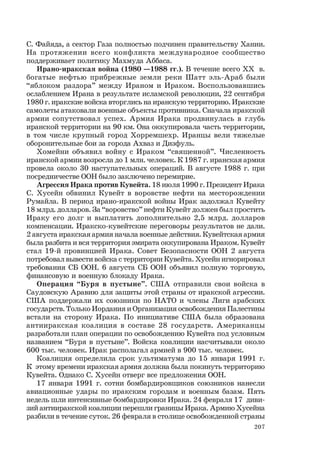 207
С. Файяда, а сектор Газа полностью подчинен правительству Хании.
На протяжении всего конфликта международное сообщество
поддерживает политику Махмуда Аббаса.
Ирано-иракская война (1980 —1988 гг.). В течение всего ХХ в.
богатые нефтью прибрежные земли реки Шатт эль-Араб были
“яблоком раздора” между Ираном и Ираком. Воспользовавшись
ослаблением Ирана в результате исламской революции, 22 сентября
1980 г. иракские войска вторглись на иранскую территорию. Иракские
самолеты атаковали военные объекты противника. Сначала иракской
армии сопутствовал успех. Армия Ирака продвинулась в глубь
иранской территории на 90 км. Она оккупировала часть территории,
в том числе крупный город Хорремшехр. Иранцы вели тяжелые
оборонительные бои за города Ахваз и Дизфуль.
Хомейни объявил войну с Ираком “священной”. Численность
иранской армии возросла до 1 млн. человек. К 1987 г. иранская армия
провела около 30 наступательных операций. В августе 1988 г. при
посредничестве ООН было заключено перемирие.
Агрессия Ирака против Кувейта. 18 июля 1990 г. Президент Ирака
С. Хусейн обвинил Кувейт в воровстве нефти на месторождении
Румайла. В период ирано-иракской войны Ирак задолжал Кувейту
18 млрд. долларов. За “воровство” нефти Кувейт должен был простить
Ираку его долг и выплатить дополнительно 2,5 млрд. долларов
компенсации. Иракско-кувейтские переговоры результатов не дали.
2 августа иракская армия начала военные действия. Кувейтская армия
была разбита и вся территория эмирата оккупирована Ираком. Кувейт
стал 19-й провинцией Ирака. Совет Безопасности ООН 2 августа
потребовал вывести войска с территории Кувейта. Хусейн игнорировал
требования СБ ООН. 6 августа СБ ООН объявил полную торговую,
финансовую и военную блокаду Ирака.
Операция “Буря в пустыне”. США отправили свои войска в
Саудовскую Аравию для защиты этой страны от иракской агрессии.
США поддержали их союзники по НАТО и члены Лиги арабских
государств. Только Иордания и Организация освобождения Палестины
встали на сторону Ирака. По инициативе США была образована
антииракская коалиция в составе 28 государств. Американцы
разработали план операции по освобождению Кувейта под условным
названием “Буря в пустыне”. Войска коалиции насчитывали около
600 тыс. человек. Ирак располагал армией в 900 тыс. человек.
Коалиция определила срок ультиматума до 15 января 1991 г.
К этому времени иракская армия должна была покинуть территорию
Кувейта. Однако С. Хусейн отверг все предложения ООН.
17 января 1991 г. сотни бомбардировщиков союзников нанесли
авиационные удары по иракским городам и военным базам. Пять
недель шли интенсивные бомбардировки Ирака. 24 февраля 17 диви-
зий антииракской коалиции перешли границы Ирака. Армию Хусейна
разбили в течение суток. 26 февраля в столице освобожденной страны
 