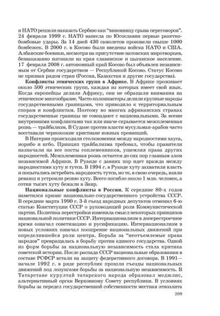 209
и НАТО решили наказать Сербию как “виновницу срыва переговоров”.
24 февраля 1999 г. НАТО нанесла по Югославии первые ракетно-
бомбовые удары. За 14 дней 430 самолетов произвели свыше 1000
бомбежек. В 2000 г. в Косово были введены войска НАТО и США.
Албанские боевики, несмотря на присутствие натовских миротворцев,
безнаказанно изгоняли из края славянское и цыганское население.
17 февраля 2008 г. автономный край Косово был объявлен независи-
мым от Сербии государством — Республикой Косово. Статус Косово
не признан рядом стран (Россия, Казахстан и другие государства).
Конфликты этнических групп в Африке. В Африке проживает
около 500 этнических групп, каждая из которых имеет свой язык.
Когда европейцы делили Африку, они не обращали внимания на
этническое многообразие. Часто колонизаторы делили крупные народы
государственными границами, что приводило к территориальным
спорам и конфликтам. Поэтому во многих африканских странах
государственные границы не совпадают с национальными. За всеми
внутренними конфликтами так или иначе скрывается межплеменная
рознь — трайбализм. В Судане против власти мусульман-арабов часто
восставали чернокожие христиане южных провинций.
В Нигерии происходили столкновения между народностями хауса,
иорибо и игбо. Принцип трайбализма требовал, чтобы правители
назначали на все посты соплеменников, ущемляя права других
народностей. Межплеменная рознь остается до сих пор главным злом
независимой Африки. В Руанде с давних пор идет вражда между
народностями хуту и тутси. В 1994 г. в Руанде хуту захватили власть
и попытались истребить народность тутси, но те, в свою очередь, взяли
реванш и устроили резню хуту. Всего погибло около 1 млн. человек, а
сотни тысяч хуту бежали в Заир.
Национальные конфликты в России. К середине 80-х годов
наметился кризис национально-государственного устройства СССР.
В середине марта 1990 г. 3-й съезд народных депутатов отменил 6-ю
статью Конституции СССР о руководящей роли Коммунистической
партии. Политика перестройки изменила смысл некоторых принципов
национальной политики СССР. Интернационализм в доперестроечное
время означал советизацию и русификацию. Интернационализм в
новых условиях означал поощрение национальных движений при
определившейся роли центра. Борьба за “неотъемлемые права
народов” превращалась в борьбу против единого государства. Одной
из форм борьбы за национальную независимость стала критика
советской истории. После распада СССР национальные образования в
составе РСФСР встали на защиту федеративного договора. В 1991—
начале 1992 г. в ряде республик прошли съезды национальных
движений под лозунгами борьбы за национальную независимость. В
Татарстане курултай татарского народа образовал меджлис,
альтернативный орган Верховному Совету республики. В условиях
борьбы за передел государственной собственности местная этноэлита
 
