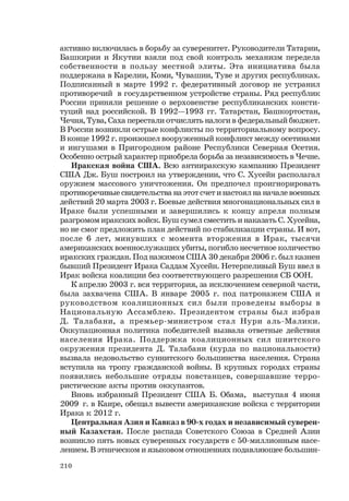 210
активно включилась в борьбу за суверенитет. Руководители Татарии,
Башкирии и Якутии взяли под свой контроль механизм передела
собственности в пользу местной элиты. Эта инициатива была
поддержана в Карелии, Коми, Чувашии, Туве и других республиках.
Подписанный в марте 1992 г. федеративный договор не устранил
противоречий в государственном устройстве страны. Ряд республик
России приняли решение о верховенстве республиканских консти-
туций над российской. В 1992—1993 гг. Татарстан, Башкортостан,
Чечня, Тува, Саха перестали отчислять налоги в федеральный бюджет.
В России возникли острые конфликты по территориальному вопросу.
В конце 1992 г. произошел вооруженный конфликт между осетинами
и ингушами в Пригородном районе Республики Северная Осетия.
Особенно острый характер приобрела борьба за независимость в Чечне.
Иракская война США. Всю антииракскую кампанию Президент
США Дж. Буш построил на утверждении, что С. Хусейн располагал
оружием массового уничтожения. Он предпочел проигнорировать
противоречивые свидетельства на этот счет и настоял на начале военных
действий 20 марта 2003 г. Боевые действия многонациональных сил в
Ираке были успешными и завершились к концу апреля полным
разгромом иракских войск. Буш сумел сместить и наказать С. Хусейна,
но не смог предложить план действий по стабилизации страны. И вот,
после 6 лет, минувших с момента вторжения в Ирак, тысячи
американских военнослужащих убиты, погибло несчетное количество
иракских граждан. Под нажимом США 30 декабря 2006 г. был казнен
бывший Президент Ирака Саддам Хусейн. Нетерпеливый Буш ввел в
Ирак войска коалиции без соответствующего разрешения СБ ООН.
К апрелю 2003 г. вся территория, за исключением северной части,
была захвачена США. В январе 2005 г. под патронажем США и
руководством коалиционных сил были проведены выборы в
Национальную Ассамблею. Президентом страны был избран
Д. Талабани, а премьер-министром стал Нури аль-Малики.
Оккупационная политика победителей вызвала ответные действия
населения Ирака. Поддержка коалиционных сил шиитского
окружения президента Д. Талабани (курда по национальности)
вызвала недовольство суннитского большинства населения. Страна
вступила на тропу гражданской войны. В крупных городах страны
появились небольшие отряды повстанцев, совершавшие терро-
ристические акты против оккупантов.
Вновь избранный Президент США Б. Обама, выступая 4 июня
2009 г. в Каире, обещал вывести американские войска с территории
Ирака к 2012 г.
Центральная Азия и Кавказ в 90-х годах и независимый суверен-
ный Казахстан. После распада Советского Союза в Средней Азии
возникло пять новых суверенных государств с 50-миллионным насе-
лением. В этническом и языковом отношениях подавляющее большин-
 