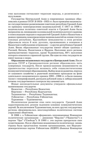 211
ство населения составляют тюркские народы, в религиозном —
мусульмане.
Государства Центральной Азии в современных границах обра-
зовались в рамках СССР. В 1924—1925 гг. было проведено националь-
но-государственное размежевание советских республик Средней Азии
по принципу самоопределения национальностей. С 1917 по 1936 г.
национальная политика советской власти в Средней Азии была
направлена на ликвидацию колониальной политики русского царизма
и консолидацию народов и народностей Средней Азии и Казахстана в
рамках принципа самоопределения национальностей на основе статуса
союзных республик. Крупнейшее меньшинство в этом регионе
образовали около 8 млн. русских, проживавших в основном в
Казахстане и небольшими островками — в других республиках Средней
Азии. Вновь образованные государства имеют общие границы с
Россией, Китаем, Пакистаном и Ираном. Население всего региона
преимущественно тюркское, кроме Таджикистана, 60% населения
которого относится к иранской группе. Ни одно из этих государств не
имеет выхода к морю.
Образование независимых государств в Центральной Азии. После
распада СССР в Среднеазиатском регионе образовалось пять
суверенных государств. После провозглашения независимости их
правительства перестали называть себя социалистическими
(коммунистическими) образованиями. Выбор модели развития, переход
от планового хозяйства к рыночной экономике проходили на фоне
длительного экономического кризиса 1991—1996 гг. и были связаны
также с гиперинфляцией, распадом рублевой зоны и либерализацией
(отмена государственного контроля над ценами) цен.
Новые законодательные документы утвердили официальные
наименования государств:
Казахстан — Республика Казахстан;
Киргизия — Республика Кыргызстан;
Таджикистан — Республика Таджикистан;
Узбекистан — Республика Узбекистан;
Туркмения — Туркменистан.
Политическое развитие этих пяти государств Средней Азии
характеризовалось резким падением влияния коммунистических
партий. За исключением Туркменистана, во всех других государствах
региона сформировалась многопартийная политическая система
управления обществом.
В 1988 г. в Узбекистане оформились оппозиционные Компартии
политические организации — движение “Бирлик” (“Единство”) и
партия “Эрк” (“Свобода”). В 1993 г. эти партии прекратили свое
существование. После обретения независимости политическая жизнь
страны была представлена такими организациями, как Народно-
демократическая партия Узбекистана (НДПУ) (бывшая Компартия
 