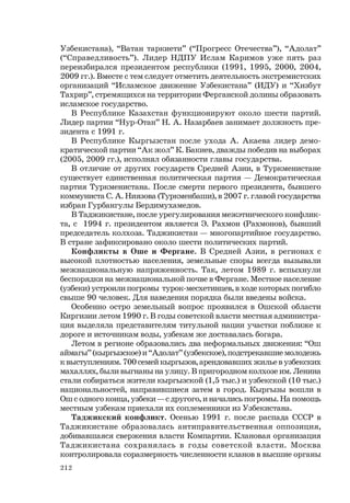 212
Узбекистана), “Ватан таркиети” (“Прогресс Отечества”), “Адолат”
(“Справедливость”). Лидер НДПУ Ислам Каримов уже пять раз
переизбирался президентом республики (1991, 1995, 2000, 2004,
2009 гг.). Вместе с тем следует отметить деятельность экстремистских
организаций “Исламское движение Узбекистана” (ИДУ) и “Хизбут
Тахрир”, стремящихся на территории Ферганской долины образовать
исламское государство.
В Республике Казахстан функционируют около шести партий.
Лидер партии “Нур-Отан” Н. А. Назарбаев занимает должность пре-
зидента с 1991 г.
В Республике Кыргызстан после ухода А. Акаева лидер демо-
кратической партии “Ак жол” К. Бакиев, дважды победив на выборах
(2005, 2009 гг.), исполнял обязанности главы государства.
В отличие от других государств Средней Азии, в Туркменистане
существует единственная политическая партия — Демократическая
партия Туркменистана. После смерти первого президента, бывшего
коммуниста С. А. Ниязова (Туркменбаши), в 2007 г. главой государства
избран Гурбангулы Бердимухамедов.
В Таджикистане, после урегулирования межэтнического конфлик-
та, с 1994 г. президентом является Э. Рахмон (Рахмонов), бывший
председатель колхоза. Таджикистан — многопартийное государство.
В стране зафиксировано около шести политических партий.
Конфликты в Оше и Фергане. В Средней Азии, в регионах с
высокой плотностью населения, земельные споры всегда вызывали
межнациональную напряженность. Так, летом 1989 г. вспыхнули
беспорядки на межнациональной почве в Фергане. Местное население
(узбеки) устроили погромы турок-месхетинцев, в ходе которых погибло
свыше 90 человек. Для наведения порядка были введены войска.
Особенно остро земельный вопрос проявился в Ошской области
Киргизии летом 1990 г. В годы советской власти местная администра-
ция выделяла представителям титульной нации участки поближе к
дороге и источникам воды, узбекам же доставалась богара.
Летом в регионе образовались два неформальных движения: “Ош
аймагы” (кыргызское) и “Адолат” (узбекское), подстрекавшие молодежь
к выступлениям. 700 семей кыргызов, арендовавших жилье в узбекских
махаллях, были выгнаны на улицу. В пригородном колхозе им. Ленина
стали собираться жители кыргызской (1,5 тыс.) и узбекской (10 тыс.)
национальностей, направившиеся затем в город. Кыргызы вошли в
Ош с одного конца, узбеки — с другого, и начались погромы. На помощь
местным узбекам приехали их соплеменники из Узбекистана.
Таджикский конфликт. Осенью 1991 г. после распада СССР в
Таджикистане образовалась антиправительственная оппозиция,
добивавшаяся свержения власти Компартии. Клановая организация
Таджикистана сохранялась в годы советской власти. Москва
контролировала соразмерность численности кланов в высшие органы
 