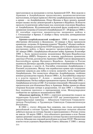 214
проголосовало за вхождение в состав Армянской ССР. Всю неделю в
Армении и Азербайджане продолжались националистические
выступления, которые привели к бегству азербайджанцев из Армении
а армян — из Азербайджана. Отказ Москвы и Баку решить данный
вопрос вызвал волну демонстраций в Армении и Карабахе. В области
прошли студенческие забастовки под лозунгами отделения Карабаха
от Азербайджана. Кульминацией начальной фазы конфликта стали
армянские погромы в Сумгаите (Азербайджан) 27—28 февраля 1988 г.
21 сентября советское правительство направило войска в
г. Степанакерт и Ереван. С ноября в Баку начались антиармянские
выступления.
Армяно-азербайджанский конфликт. 1990 г. принес новые
обострения обстановки в Закавказье. 13 января в Баку произошли
армянские погромы. В Армении комитет “Карабах” объявил мобили-
зацию. 16 января руководство СССР направляет в Азербайджан части
внутренних войск, в Баку вводится чрезвычайное положение.
18 января 1990 г. Азербайджан объявляет войну Армении. В сентябре
1991 г. была провозглашена независимая Нагорно-Карабахская
Республика (НКР). Опираясь на помощь зарубежных армянских
диаспор и России, руководство Армении и НКР сумели сформировать
боеспособную армию Нагорного Карабаха. Армения и Россия
подписали Договор о дружбе, сотрудничестве и взаимной безопасности.
После прихода к власти А. Эльчибея отношения Азербайджана с
Россией ухудшились. Между тем карабахская армия при поддержке
Армении одержала ряд побед и сумела захватить часть территории
Азербайджана. Это возмутило общество Азербайджана, особенно
военное руководство страны. В июле 1993 г. А. Эльчибей был свергнут
и к власти пришел Г. Алиев — видный деятель Советского
Азербайджана. Он был избран президентом страны. В сентябре 1993 г.
Азербайджан вступил в СНГ. Улучшение отношений с Москвой создало
предпосылки для сближения Баку и Армении. Война принесла обеим
сторонам большие потери и разрушения. 12 мая 1994 г. в Бишкеке
был подписан протокол о прекращении огня. Международное
сообщество не признало независимости НКР.
Абхазская проблема. В 1921 г. советское руководство создало на
территории будущей Грузинской ССР две равноправные этно-
территориальные единицы — Абхазскую Советскую Социалисти-
ческую Республику и Грузинскую Советскую Социалистическую
Республику.
В 1931 г. статус Абхазии был изменен, она стала автономной
республикой в составе Грузии. Неоднократные попытки абхазов
добиться выхода из состава Грузии и присоединения к России успеха
не имели. 18 марта 1989 г. сход абхазского населения в селе Лыхни
принял решение о выходе Абхазии из состава Грузии и восстановлении
статуса Абхазии как союзной республики в составе СССР. Тбилисские
власти стали угрожать Верховному Совету Абхазии. С 1991 г. между
 