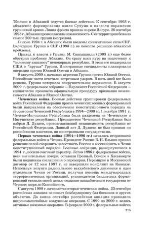 215
Тбилиси и Абхазией ведутся боевые действия. К сентябрю 1993 г.
абхазские формирования взяли Сухуми и нанесли поражение
грузинской армии. Линия фронта прошла по реке Ингури. 20 сентября
1993 г. Абхазия провозгласила независимость. С ее территории бежало
свыше 200 тыс. грузин (мегрелов).
В июне 1994 г. в Абхазию были введены коллективные силы СНГ.
Вхождение Грузии в СНГ (1993 г.) не помогло решению абхазской
проблемы.
Приход к власти в Грузии М. Саакашвили (2003 г.) еще более
обострил проблему Абхазии. Он сразу взял курс на подготовку к
“силовому аншлюсу” непокорных республик. В этом его поддержали
США и “друзья” Грузии. Иностранные специалисты планировали
операции против Южной Осетии и Абхазии.
8 августа 2009 г. началась агрессия Грузии против Южной Осетии.
Российские части ответили встречным ударом. В пять дней все было
решено. Грузия потерпела сокрушительное поражение. В августе
2009 г. федеральное собрание — Парламент Российской Федерации —
единогласно произвело официальную процедуру признания незави-
симости Абхазии и Южной Осетии.
Чеченская война. Боевые действия группировки федеральных
войск Российской Федерации против чеченских военных формирований
были направлены на обеспечение конституционного порядка на
территории Чеченской Республики в 1994—2000 гг. 1 октября 1991 г.
Чечено-Ингушская Республика была разделена на Чеченскую и
Ингушскую республики. Президентом Чеченской Республики был
избран Д. Дудаев, провозгласивший независимость республики от
Российской Федерации. Данный акт Д. Дудаева не был признан ни
российскими властями, ни иностранными государствами.
Первая чеченская война (1994—1996 гг.) началась вторжением
федеральных войск в Чечню. Президент России Б. Н. Ельцин принял
решение силой сохранить целостность России и восстановить в Чечне
конституционный порядок. Военные операции, развернувшиеся в
1994 г., носили очаговый характер. Летом 1996 г. федеральные войска,
неся значительные потери, оставили Грозный. Вскоре в Хасавьюрте
были подписаны соглашения о перемирии. Перемирие и Московский
договор от 12 мая 1997 г. не завершили конфликт на Кавказе.
Используя лозунги радикального ваххабитского движения и идеи
отделения Чечни от России, получая помощь международных
террористических организаций, руководители бандитских форми-
рований ставили своей целью создание ваххабитского государства от
Черного моря до Каспийского.
С августа 1999 г. начинается вторая чеченская война. 23 сентября
российская авиация начинает бомбардировку баз боевиков и других
объектов. До конца сентября российская авиация проводила
широкомасштабные воздушные операции. С 1999 по 2000 г. велись
активные наземные операции. В феврале 2000 г. федеральные войска
 