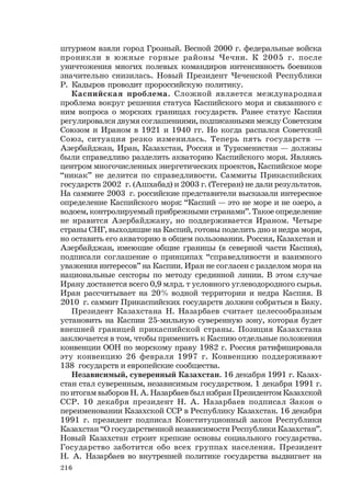 216
штурмом взяли город Грозный. Весной 2000 г. федеральные войска
проникли в южные горные районы Чечни. К 2005 г. после
уничтожения многих полевых командиров интенсивность боевиков
значительно снизилась. Новый Президент Чеченской Республики
Р. Кадыров проводит пророссийскую политику.
Каспийская проблема. Сложной является международная
проблема вокруг решения статуса Каспийского моря и связанного с
ним вопроса о морских границах государств. Ранее статус Каспия
регулировался двумя соглашениями, подписанными между Советским
Союзом и Ираном в 1921 и 1940 гг. Но когда распался Советский
Союз, ситуация резко изменилась. Теперь пять государств —
Азербайджан, Иран, Казахстан, Россия и Туркменистан — должны
были справедливо разделить акваторию Каспийского моря. Являясь
центром многочисленных энергетических проектов, Каспийское море
“никак” не делится по справедливости. Саммиты Прикаспийских
государств 2002 г. (Ашхабад) и 2003 г. (Тегеран) не дали результатов.
На саммите 2003 г. российские представители высказали интересное
определение Каспийского моря: “Каспий — это не море и не озеро, а
водоем, контролируемый прибрежными странами”. Такое определение
не нравится Азербайджану, но поддерживается Ираном. Четыре
страны СНГ, выходящие на Каспий, готовы поделить дно и недра моря,
но оставить его акваторию в общем пользовании. Россия, Казахстан и
Азербайджан, имеющие общие границы (в северной части Каспия),
подписали соглашение о принципах “справедливости и взаимного
уважения интересов” на Каспии. Иран не согласен с разделом моря на
национальные секторы по методу срединной линии. В этом случае
Ирану достанется всего 0,9 млрд. т условного углеводородного сырья.
Иран рассчитывает на 20% водной территории и недра Каспия. В
2010 г. саммит Прикаспийских государств должен собраться в Баку.
Президент Казахстана Н. Назарбаев считает целесообразным
установить на Каспии 25-мильную суверенную зону, которая будет
внешней границей прикаспийской страны. Позиция Казахстана
заключается в том, чтобы применить к Каспию отдельные положения
конвенции ООН по морскому праву 1982 г. Россия ратифицировала
эту конвенцию 26 февраля 1997 г. Конвенцию поддерживают
138 государств и европейские сообщества.
Независимый, суверенный Казахстан. 16 декабря 1991 г. Казах-
стан стал суверенным, независимым государством. 1 декабря 1991 г.
по итогам выборов Н. А. Назарбаев был избран Президентом Казахской
ССР. 10 декабря президент Н. А. Назарбаев подписал Закон о
переименовании Казахской ССР в Республику Казахстан. 16 декабря
1991 г. президент подписал Конституционный закон Республики
Казахстан “О государственной независимости Республики Казахстан”.
Новый Казахстан строит крепкие основы социального государства.
Государство заботится обо всех группах населения. Президент
Н. А. Назарбаев во внутренней политике государства выдвигает на
 