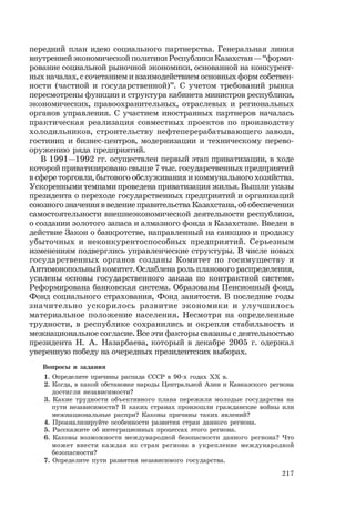 217
передний план идею социального партнерства. Генеральная линия
внутренней экономической политики Республики Казахстан — “форми-
рование социальной рыночной экономики, основанной на конкурент-
ных началах, с сочетанием и взаимодействием основных форм собствен-
ности (частной и государственной)”. С учетом требований рынка
пересмотрены функции и структура кабинета министров республики,
экономических, правоохранительных, отраслевых и региональных
органов управления. С участием иностранных партнеров началась
практическая реализация совместных проектов по производству
холодильников, строительству нефтеперерабатывающего завода,
гостиниц и бизнес-центров, модернизации и техническому перево-
оружению ряда предприятий.
В 1991—1992 гг. осуществлен первый этап приватизации, в ходе
которой приватизировано свыше 7 тыс. государственных предприятий
в сфере торговли, бытового обслуживания и коммунального хозяйства.
Ускоренными темпами проведена приватизация жилья. Вышли указы
президента о переходе государственных предприятий и организаций
союзного значения в ведение правительства Казахстана, об обеспечении
самостоятельности внешнеэкономической деятельности республики,
о создании золотого запаса и алмазного фонда в Казахстане. Введен в
действие Закон о банкротстве, направленный на санкцию и продажу
убыточных и неконкурентоспособных предприятий. Серьезным
изменениям подверглись управленческие структуры. В числе новых
государственных органов созданы Комитет по госимуществу и
Антимонопольный комитет. Ослаблена роль планового распределения,
усилены основы государственного заказа по контрактной системе.
Реформирована банковская система. Образованы Пенсионный фонд,
Фонд социального страхования, Фонд занятости. В последние годы
значительно ускорилось развитие экономики и улучшилось
материальное положение населения. Несмотря на определенные
трудности, в республике сохранились и окрепли стабильность и
межнациональное согласие. Все эти факторы связаны с деятельностью
президента Н. А. Назарбаева, который в декабре 2005 г. одержал
уверенную победу на очередных президентских выборах.
Вопросы и задания
1. Определите причины распада СССР в 90-х годах ХХ в.
2. Когда, в какой обстановке народы Центральной Азии и Кавказского региона
достигли независимости?
3. Какие трудности объективного плана пережили молодые государства на
пути независимости? В каких странах произошли гражданские войны или
межнациональные распри? Каковы причины таких явлений?
4. Проанализируйте особенности развития стран данного региона.
5. Расскажите об интеграционных процессах этого региона.
6. Каковы возможности международной безопасности данного региона? Что
может внести каждая из стран региона в укрепление международной
безопасности?
7. Определите пути развития независимого государства.
 