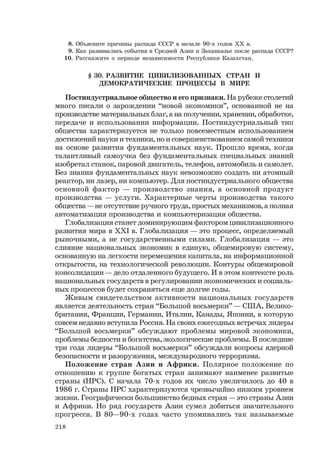 218
8. Объясните причины распада СССР в начале 90-х годов ХХ в.
9. Как развивались события в Средней Азии и Закавказье после распада СССР?
10. Расскажите о периоде независимости Республики Казахстан.
§ 30. РАЗВИТИЕ ЦИВИЛИЗОВАННЫХ СТРАН И
ДЕМОКРАТИЧЕСКИЕ ПРОЦЕССЫ В МИРЕ
Постиндустриальное общество и его признаки. На рубеже столетий
много писали о зарождении “новой экономики”, основанной не на
производстве материальных благ, а на получении, хранении, обработке,
передаче и использовании информации. Постиндустриальный тип
общества характеризуется не только повсеместным использованием
достижений науки и техники, но и совершенствованием самой техники
на основе развития фундаментальных наук. Прошло время, когда
талантливый самоучка без фундаментальных специальных знаний
изобретал станок, паровой двигатель, телефон, автомобиль и самолет.
Без знания фундаментальных наук невозможно создать ни атомный
реактор, ни лазер, ни компьютер. Для постиндустриального общества
основной фактор — производство знания, а основной продукт
производства — услуги. Характерные черты производства такого
общества — не отсутствие ручного труда, простых механизмов, а полная
автоматизация производства и компьютеризация общества.
Глобализация станет доминирующим фактором цивилизационного
развития мира в ХХI в. Глобализация — это процесс, определяемый
рыночными, а не государственными силами. Глобализация — это
слияние национальных экономик в единую, общемировую систему,
основанную на легкости перемещения капитала, на информационной
открытости, на технологической революции. Контуры общемировой
консолидации — дело отдаленного будущего. И в этом контексте роль
национальных государств в регулировании экономических и социаль-
ных процессов будет сохраняться еще долгие годы.
Живым свидетельством активности национальных государств
является деятельность стран “Большой восьмерки” — США, Велико-
британии, Франции, Германии, Италии, Канады, Японии, в которую
совсем недавно вступила Россия. На своих ежегодных встречах лидеры
“Большой восьмерки” обсуждают проблемы мировой экономики,
проблемы бедности и богатства, экологические проблемы. В последние
три года лидеры “Большой восьмерки” обсуждали вопросы ядерной
безопасности и разоружения, международного терроризма.
Положение стран Азии и Африки. Полярное положение по
отношению к группе богатых стран занимают наименее развитые
страны (НРС). С начала 70-х годов их число увеличилось до 40 в
1986 г. Страны НРС характеризуются чрезвычайно низким уровнем
жизни. Географически большинство бедных стран — это страны Азии
и Африки. Но ряд государств Азии сумел добиться значительного
прогресса. В 80—90-х годах часто упоминались так называемые
 