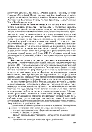 219
азиатские драконы (Тайвань, Южная Корея, Гонконг, Бруней,
Сингапур, Малайзия). Целая группа стран Азии и Африки не может
вырваться из тисков бедности и нищеты. В числе этих государств —
Афганистан, Бангладеш, Бутан, Гамбия, Джибути, Мали, Танзания,
Того, Чад, Эфиопия и др.
Экономическая политика в конце ХХ — начале ХХI в. Экономи-
ческая политика конца ХХ — начала ХХI в. отличалась сильным
влиянием на хозяйственное производство научно-технической рево-
люции. Следствием НТР становятся растущее обобществление произ-
водства не только в национальном, но и в международном масштабе,
углубление процесса разделения труда. Господство монополий
распространяется на все отрасли экономики, на мировое хозяйство.
Основной формой международных монополий становятся транс-
национальные корпорации (ТНК). Сливаются самые мощные моно-
полии, поглощаются всемирно известные корпорации-гиганты.
Экономическая политика определяется группой сильнейших госу-
дарств, влияющих на такие международные финансовые центры, как
Международный валютный фонд (МВФ), Международный банк
реконструкции и развития (МБРР) и Всемирная торговая организация
(ВТО).
Достижения развитых стран по организации демократического
общества. После Второй мировой войны, разгрома нацистского режима,
распада СССР усилились роль институтов и ценность демократической
формы государственного управления. Демократия — форма государ-
ственно-политического устройства, основанная на признании народа
в качестве источника власти. Демократия предполагает власть
большинства, равноправие граждан, верховенство закона, разделение
властей. Законом определяется и способ формирования органов власти.
Законодательные органы формируются исключительно через выборы.
На волне демократизации в странах Западной Европы и Америки
заложены основы гражданского общества. Гражданское общество —
это сфера частных, семейных, духовных, экономических отношений.
Это та сфера, куда государство не должно вмешиваться, где возможна
относительная свобода личности в ее повседневных делах. Собствен-
ность, рыночные отношения составляют основу гражданского
общества. Гражданское общество предполагает многообразие форм
собственности, разветвленную сеть добровольных объединений,
ассоциаций, общественных движений. Такое общество уважает законы
и органы власти, выбранные им.
Гражданское общество органично связано с правовым государством.
Правовое государство опирается на следующие принципы:
— господство закона во всех сферах общественной жизни;
— высокое качество законов;
— примат закона над государством. Государство не должно нару-
шать законы;
— незыблемость свободы личности, прав, достоинства;
 