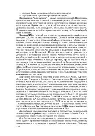 220
— наличие форм надзора за соблюдением законов;
— осуществление принципа разделения власти.
Плюрализм (“плюрализм” — от лат. множественный). Плюрализм
предполагает наличие у каждой социальной группы общества своего
представителя в политической жизни (политические партии, движения,
ассоциации). Кроме того, у каждой партии или общественного
движения должны быть конкуренты в борьбе за политическую власть.
И наконец, политический плюрализм имеет в виду свободную борьбу
идей и мнений.
Вызовы ХХ в. Каждый век оставляет характерный для себя след в
истории. ХХ век не стал исключением. Он стал веком невиданных
научных и технических достижений. Люди проникли в тайны атома и
космоса, познали секреты жизни. Молекулы и гены, наследственность
и пути ее изменения, искусственный интеллект и роботы, плазма и
лазер и многое другое, казавшееся несбыточными мечтами, — все это
уже не удивляет человека. Он обследует и подводный мир, и нево-
образимые дали Вселенной. Колоссальные сдвиги произошли в
духовной и культурной жизни людей. Человечество путем проб и
ошибок приобрело бесценный опыт в социально-политической и
экономической областях. Свобода народов, права человека стали
достоянием если не всего сообщества людей, то большинства из нас.
Конец ХХ в. совсем не похож на его начало. В первые десятилетия
ХХ в. на Земле существовало около десятка независимых государств.
Крупные, или, как их называли, великие, государства вели бесконечные
агрессивные войны, стремясь подчинить себе остальные или упрочить
свое господство над ними.
Коренные изменения охватили ранее отсталые Азию, Африку,
Латинскую Америку и Океанию. После окончания Второй мировой
войны в Азии насчитывалось всего 11 полузависимых государств, с
которыми мало кто считался. Народы названных континентов жили
в нищете, унижении, подвергались жестокой эксплуатации, голод и
болезни были их постоянными спутниками, они были поголовно негра-
мотными и невежественными. За вторую половину ХХ в. на этом
пространстве была провозглашена независимость более 100 народов
и стран. В одной Африке сейчас более 50, в Азии — около 50 госу-
дарств. В конце ХХ в. распалась самая крупная, самая могуществен-
ная социалистическая империя — СССР и на ее месте возникли
15 независимых республик, восемь из них — в азиатской части, в том
числе и Казахстан. Все они приняты в члены ООН и вносят свой вклад
в развитие новой человеческой цивилизации XXI в.
Ликвидация колониальных империй и достижение национальной
независимости народами мира — самое выдающееся событие ХХ в., и
оно навсегда останется характерной его чертой.
Освободившиеся от колониального угнетения народы сами вершат
свою судьбу, принимают меры к возрождению своих стран, подъему
материального и культурного уровней жизни населения. Конечно,
 