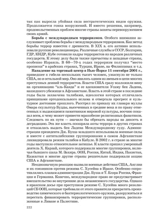 222
так как выросла убойная сила нестратегических видов оружия.
Продолжается гонка вооружений. И вместо решения, например,
продовольственных проблем многие страны заняты перевооружением
своих армий.
Борьба с международным терроризмом. Особого внимания за-
служивает проблема борьбы с международным терроризмом. Как метод
борьбы террор известен с древности. В XIX в. его активно исполь-
зовали русские революционеры. Различные службы в СССР, Болгарии,
ГДР, КНДР, Кубе готовили кадры террористов из народов различных
государств. К этому делу были также причастны и западные страны,
особенно Израиль. В 60—70-х годах терроризм получил “место
прописки” в арабских странах, Турции, Иране, на Филиппинах и т.д.
Нападение на торговый центр в Нью-Йорке 11 сентября 2001 г.,
приведшее к гибели нескольких тысяч человек, ужаснуло не только
США, но и остальной мир. Оно явилось одним из звеньев в цепи многих
преступных деяний террористов. Власти США сразу возложили вину
на организацию “аль-Каида” и ее вдохновителя Усаму бен Ладена,
нашедшего убежище в Афганистане. Власть в этой стране в последние
годы была захвачена талибами, идеология которых отличалась
принципами ортодоксального ислама и отвергала прогресс и куль-
турное достояние прошлого. Расстрел по приказу их главаря муллы
Омара скульптур Будды, высеченных в средние века и по праву отне-
сенных к выдающимся памятникам мировой культуры, воочию пока-
зал всем, к чему может привести мракобесие религиозных фанатиков.
Следовать по их пути — значило бы обрекать народы на дикость и
деградацию. Эта же власть поощряла акты террора в других странах
и отказалась выдать бен Ладена Международному суду. Админи-
страция президента Дж. Буша-младшего использовала военные силы
и вместе с антиталибскими группировками в самом Афганистане
ликвидировала режим талибов в Кабуле. В 2002 г. в стране за многие
годы наступило относительное затишье. К власти пришел умеренный
деятель Х. Карзай, которого поддержали многие группировки, вклю-
чая бывшего шаха М. Захира. ООН, Россия, Китай, Индия, Пакистан,
Казахстан и многие другие страны решительно поддержали акцию
США в Афганистане.
Неоднозначную реакцию вызвали военные действия США, Англии
и их союзников против режима С. Хусейна в Ираке. Особенно сопро-
тивлялись планам администрации Дж. Буша и Т. Блэра Россия, Фран-
ция и Германия. Конечно, международное право не предусматривает
вмешательство во внутренние дела независимого государства. Однако
в иракском досье при преступном режиме С. Хусейна много резолю-
ций СБ ООН, которые требовали от этого правителя прекратить произ-
водство химического и бактериологического оружия, разоружиться и
перестать финансировать террористические группировки, располо-
женные в Ливане и Палестине.
 