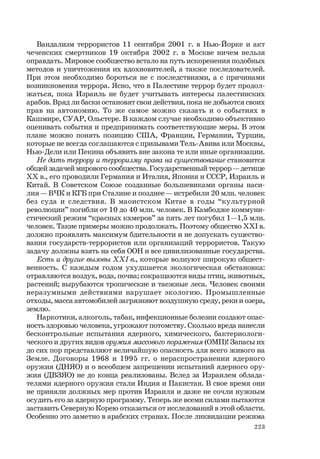 223
Вандализм террористов 11 сентября 2001 г. в Нью-Йорке и акт
чеченских смертников 19 октября 2002 г. в Москве ничем нельзя
оправдать. Мировое сообщество встало на путь искоренения подобных
методов и уничтожения их вдохновителей, а также последователей.
При этом необходимо бороться не с последствиями, а с причинами
возникновения террора. Ясно, что в Палестине террор будет продол-
жаться, пока Израиль не будет учитывать интересы палестинских
арабов. Вряд ли баски остановят свои действия, пока не добьются своих
прав на автономию. То же самое можно сказать и о событиях в
Кашмире, СУАР, Ольстере. В каждом случае необходимо объективно
оценивать события и предпринимать соответствующие меры. В этом
плане можно понять позицию США, Франции, Германии, Турции,
которые не всегда соглашаются с призывами Тель-Авива или Москвы,
Нью-Дели или Пекина объявить вне закона те или иные организации.
Не дать террору и терроризму права на существование становится
общей задачей мирового сообщества. Государственный террор — детище
ХХ в., его проводили Германия и Италия, Япония и СССР, Израиль и
Китай. В Советском Союзе созданные большевиками органы наси-
лия — ВЧК и КГБ при Сталине и позднее — истребили 20 млн. человек
без суда и следствия. В маоистском Китае в годы “культурной
революции” погибли от 10 до 40 млн. человек. В Камбодже коммуни-
стический режим “красных кхмеров” за пять лет погубил 1—1,5 млн.
человек. Такие примеры можно продолжать. Поэтому общество XXI в.
должно проявлять максимум бдительности и не допускать существо-
вания государств-террористов или организаций террористов. Такую
задачу должны взять на себя ООН и все цивилизованные государства.
Есть и другие вызовы XXI в., которые волнуют широкую общест-
венность. С каждым годом ухудшается экологическая обстановка:
отравляются воздух, вода, почва; сокращаются виды птиц, животных,
растений; вырубаются тропические и таежные леса. Человек своими
неразумными действиями нарушает экологию. Промышленные
отходы, масса автомобилей загрязняют воздушную среду, реки и озера,
землю.
Наркотики, алкоголь, табак, инфекционные болезни создают опас-
ность здоровью человека, угрожают потомству. Сколько вреда нанесли
бесконтрольные испытания ядерного, химического, бактериологи-
ческого и других видов оружия массового поражения (ОМП)! Запасы их
до сих пор представляют величайшую опасность для всего живого на
Земле. Договоры 1968 и 1995 гг. о нераспространении ядерного
оружия (ДНЯО) и о всеобщем запрещении испытаний ядерного ору-
жия (ДВЗЯО) не до конца реализованы. Вслед за Израилем облада-
телями ядерного оружия стали Индия и Пакистан. В свое время они
не приняли должных мер против Израиля и даже не сочли нужным
осудить его за ядерную программу. Теперь же всеми силами пытаются
заставить Северную Корею отказаться от исследований в этой области.
Особенно это заметно в арабских странах. После ликвидации режима
 