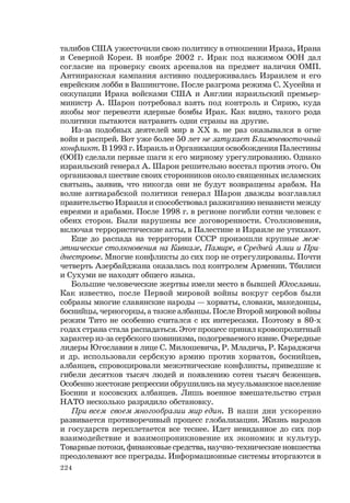 224
талибов США ужесточили свою политику в отношении Ирака, Ирана
и Северной Кореи. В ноябре 2002 г. Ирак под нажимом ООН дал
согласие на проверку своих арсеналов на предмет наличия ОМП.
Антииракская кампания активно поддерживалась Израилем и его
еврейским лобби в Вашингтоне. После разгрома режима С. Хусейна и
оккупации Ирака войсками США и Англии израильский премьер-
министр А. Шарон потребовал взять под контроль и Сирию, куда
якобы мог перевезти ядерные бомбы Ирак. Как видно, такого рода
политики пытаются натравить одни страны на другие.
Из-за подобных деятелей мир в ХХ в. не раз оказывался в огне
войн и распрей. Вот уже более 50 лет не затухает Ближневосточный
конфликт. В 1993 г. Израиль и Организация освобождения Палестины
(ООП) сделали первые шаги к его мирному урегулированию. Однако
израильский генерал А. Шарон решительно восстал против этого. Он
организовал шествие своих сторонников около священных исламских
святынь, заявив, что никогда они не будут возвращены арабам. На
волне антиарабской политики генерал Шарон дважды возглавлял
правительство Израиля и способствовал разжиганию ненависти между
евреями и арабами. После 1998 г. в регионе погибли сотни человек с
обеих сторон. Были нарушены все договоренности. Столкновения,
включая террористические акты, в Палестине и Израиле не утихают.
Еще до распада на территории СССР произошли крупные меж-
этнические столкновения на Кавказе, Памире, в Средней Азии и При-
днестровье. Многие конфликты до сих пор не отрегулированы. Почти
четверть Азербайджана оказалась под контролем Армении. Тбилиси
и Сухуми не находят общего языка.
Большие человеческие жертвы имели место в бывшей Югославии.
Как известно, после Первой мировой войны вокруг сербов были
собраны многие славянские народы — хорваты, словаки, македонцы,
боснийцы, черногорцы, а также албанцы. После Второй мировой войны
режим Тито не особенно считался с их интересами. Поэтому в 80-х
годах страна стала распадаться. Этот процесс принял кровопролитный
характер из-за сербского шовинизма, подогреваемого извне. Очередные
лидеры Югославии в лице С. Милошевича, Р. Младича, Р. Караджича
и др. использовали сербскую армию против хорватов, боснийцев,
албанцев, спровоцировали межэтнические конфликты, приведшие к
гибели десятков тысяч людей и появлению сотен тысяч беженцев.
Особенно жестокие репрессии обрушились на мусульманское население
Боснии и косовских албанцев. Лишь военное вмешательство стран
НАТО несколько разрядило обстановку.
При всем своем многообразии мир един. В наши дни ускоренно
развивается противоречивый процесс глобализации. Жизнь народов
и государств переплетается все теснее. Идет невиданное до сих пор
взаимодействие и взаимопроникновение их экономик и культур.
Товарные потоки, финансовые средства, научно-технические новшества
преодолевают все преграды. Информационные системы вторгаются в
 