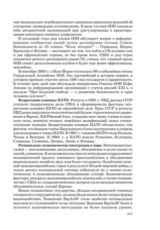 227
тию национально-освободительного движения принятием решений об
ускорении ликвидации колониализма. В ряде случаев ООН показала
себя авторитетной организацией при урегулировании и предотвра-
щении некоторых военных конфликтов.
В последние годы ряд членов ООН обсуждает вопрос о реформи-
ровании сообщества наций путем расширения состава Совета
Безопасности до 25 членов. “Блок четырех” — Германия, Индия,
Бразилия и Япония — настаивает на том, что войти в СБ должны они
и две африканские страны, но без права вето. США и ряд стран
опасаются резкого расширения рядов СБ, считая, что главный орган
ООН станет дискуссионным клубом и будет еще менее эффективным,
чем сейчас.
В сентябре 2005 г. в Нью-Йорке состоялась 60-я юбилейная сессия
Генеральной Ассамблеи ООН. Это крупнейший в истории саммит, в
котором приняли участие около 100 глав государств и правительств.
В течение трех дней они обсуждали инициативы Генсека ООН Кофи
Аннана по реформированию организации с учетом реалий ХХI в. в
докладе “При большей свободе — к развитию безопасности и прав
человека для всех”.
Возрастание влияния НАТО. Роспуск в 1991 г. ОВД, распад СССР
усилили лидирующую роль США и сформировали факторы воз-
растания влияния НАТО на европейские дела. Крах СССР и роспуск
ОВД резко нарушили геополитический баланс стратегического равно-
весия в Европе. НАТОвский блок, сохранив всех своих членов и воин-
ские силы, военную технику новейших модификаций, занял господ-
ствующие позиции. Возрастающее влияние НАТО обозначилось тем
фактом, что бывшие члены Варшавского блока выстроились в очередь
для вхождения в члены НАТО. В 1997 г. членами НАТО стали Польша,
Чехия и Венгрия. В 2001 г. в НАТО вошли Румыния, Болгария,
Словакия, Словения, Латвия, Литва и Эстония.
Регионально-экономические интеграции в мире. Интеграция (лат.
слово) — восстановление, восполнение, объединение в целое каких-то
частей, элементов. В экономическом смысле интеграция подразумевает
экономический процесс взаимного приспособления и объединения
национальных хозяйств двух или более государств. Ослабление пози-
ций западноевропейских стран в результате Второй мировой войны, а
также распад колониальной системы побуждали их к военно-поли-
тическому и экономическому объединению усилий. Экономические
факторы, интересы западноевропейских монополий, а также соперни-
чество с США и с социалистическим лагерем стали важным моментом
объединительных усилий Европы.
Новые независимые государства, обладая неодинаковой степенью
готовности к сотрудничеству, должны были искать более тесные формы
взаимодействия. Появление ЕврАзЭС стало наиболее оптимальным
выходом из сложившейся тогда ситуации. Задачами ЕврАзЭС были и
остаются экономическая интеграция на более высоком уровне,
 