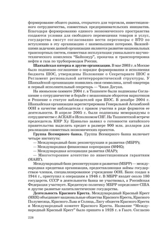 228
формирование общего рынка, открытого для торговли, инвестицион-
ного сотрудничества, совместных предпринимательских инициатив.
Благодаря формированию единого экономического пространства
создаются условия для свободного перемещения товаров и услуг,
государства смогут согласованно вести переговоры с ВТО по
вступлению в эту организацию с наименьшими потерями. Важней-
шими задачами данной организации являются развитие национальных
транспортных систем, совместная эксплуатация уникального научно-
технического комплекса “Байконур”, прокачка и транспортировка
нефти и газа по трубопроводам России.
Шанхайская пятерка и другие организации. В мае 2003 г. в Москве
было подписано соглашение о порядке формирования и исполнения
бюджета ШОС, утверждены Положение о Секретариате ШОС и
Регламент региональной антитеррористической структуры. У
Шанхайской организации появились своя символика, штаб-квартира
и первый исполнительный секретарь — Чжан Дэгуан.
На июньском саммите 2004 г. в Ташкенте были подписаны Согла-
шение о сотрудничестве и борьбе с незаконным оборотом наркотиков
и Решение о статусе наблюдателей при ШОС. В декабре 2004 г.
Шанхайская организация зарегистрирована Генеральной Ассамблеей
ООН в качестве наблюдателя с правом участия в ряде форматов ее
деятельности. В апреле 2005 г. были подписаны меморандумы о
сотрудничестве с АСЕАН и Исполкомом СНГ. На Ташкентской встрече
председатель КНР Ху Цзиньтао заявил о готовности китайского
правительства выделить кредит в размере 900 млн. долларов для
реализации совместных экономических проектов.
Группа Всемирного банка. Группа Всемирного банка включает
четыре института:
— Международный банк реконструкции и развития (МБРР);
— Международная финансовая корпорация (МФК);
— Международная ассоциация развития (МАР);
— Многостороннее агентство по инвестиционным гарантиям
(МАИГ).
Международный банк реконструкции и развития (МБРР) — между-
народная кредитная организация, предоставляющая займы государ-
ствам-членам, специализированное учреждение ООН. Банк создан в
1944 г., приступил к операциям в 1946 г. В МБРР входят около 180
государств. СССР в деятельности банка не участвовал, а Российская
Федерация участвует. Кредитную политику МБРР определяют США
и другие развитые капиталистические государства.
Деятельность Красного Креста. Международный Красный Крест
(МКК) объединяет национальные общества Красного Креста, Красного
Полумесяца, Красного Льва и Солнца, Лигу обществ Красного Креста
и Международный комитет Красного Креста. Название “Между-
народный Красный Крест” было принято в 1928 г. в Гааге. Согласно
 