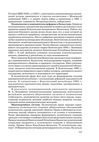 229
Уставам МКК 1928 г. и 1952 г., деятельность вышеназванных органи-
заций должна проводиться в строгом соответствии с Женевской
конвенцией 1864 г. о защите жертв войны и принятыми в 1961 г.
принципами: гуманность, беспристрастность, нейтралитет.
Политические и экономические реформы в Казахстане. Одним из
положительных показателей внутренней политики республики стало
принятие первой Конституции независимого Казахстана. Работа над
проектом Основного закона велась более двух лет, в ходе которой он
прошел глубокую проработку специалистами, включая независимую
зарубежную экспертизу. После одобрения документа в первом чтении
он был вынесен на всенародное обсуждение. Конституция должна была
объединять людей многонационального Казахстана, а не разъединять,
провоцировать противостояние. Таким образом, юридическую основу
нового государства заложила первая Конституция 1993 г. Основным
правовым документом является Конституция Республики Казахстан
1995 г. В ней обобщены основные положения конституционных
законов, принятых в республике за годы независимости.
Факт принятия Конституции Казахстана законодательно подтверж-
дал приверженность Казахстана международным нормам, созданию
демократического общества и правового государства. Идея граждан-
ского мира и согласия, равноправия всех наций и народностей в Казах-
стане является конституционной нормой. В Конституции 1995 г.
закрепляются первичность прав и свобод человека, унитарность нашего
государства, целостность и неделимость его территории.
В политической сфере был взят курс на формирование сильной
президентской республики с последующей реформой парламентской
власти. В соответствии с Конституцией республики 1995 г.
парламентско-президентская форма правления преобразована в
президентскую.
В результате целенаправленной деятельности президента
Н. А. Назарбаева основополагающими принципами деятельности
республики являются общественное согласие и политическая
стабильность, экономическое развитие на благо всего народа, казах-
станский патриотизм, решение наиболее важных вопросов государ-
ственной жизни демократическими методами.
Многопартийная система. Политические права граждан гаран-
тируются возможностью создания общественных объединений:
политических партий, движений, обществ. Права и обязанности поли-
тических партий, обществ указываются в их уставах и положениях.
Такие объединения призваны формировать политическое сознание
граждан, участвовать в выборах депутатов представительных органов.
Провозглашенный Конституцией Республики Казахстан политический
плюрализм внедряется в политическое сознание и общественную
жизнь. Принят Закон Республики Казахстан “О политических пар-
тиях”. В Министерстве юстиции регистрируются их уставы. На начало
 