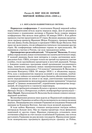 23
Раздел II. МИР ПОСЛЕ ПЕРВОЙ
МИРОВОЙ ВОЙНЫ (1918—1939 гг.)
§ 3. ВЕРСАЛЬСКО-ВАШИНГТОНСКАЯ СИСТЕМА
Парижская конференция. С окончанием Первой мировой войны
перед победителями встала задача передела мира. Для ее решения и
подготовки к подписанию договора в Париже была созвана мирная
конференция. Она начала свою работу 18 января 1919 г. В ее работе
приняли участие представители 27 стран. Великие державы представ-
ляли премьер-министр Франции Жорж Клемансо, премьер-министр
Англии Дэвид Ллойд Джордж и президент США Вудро Вильсон. Они
сразу же дали понять, что не собираются считаться с желаниями других
стран. На конференцию побежденные страны не приглашались. Не
принимала участия и Россия, где шла гражданская война.
Противоречия среди победителей. “14 пунктов” Вильсона. К концу
войны определились новые соотношения сил капиталистического мира.
У каждой державы были свои интересы и планы достижения мате-
риальных благ. США, которые только на третий год приняли участие
в войне, стали крупнейшим кредитором и могучей державой. Теперь
у Америки появилась программа новой организации послевоенного
мира, наметились принципы новых взаимоотношений народов. Эти
положения были высказаны в “14 пунктах” президента В. Вильсона в
послании Конгрессу США 18 января 1918 г. и объявлены народу.
Речь шла о возможностях передела колоний и зон влияния, опубли-
ковании всех тайных соглашений стран Антанты, обеспечении безопас-
ности передвижения по земле и на море, уничтожении таможенных
заслонов и признании на международном уровне принципов “открытых
дверей” и “равных возможностей”, ограничении производства воору-
жений, об открытости и гласности переговоров.
Америка предлагает оставить Бельгию в прежнем положении,вернуть
Франции Эльзас и Лотарингию,создать международную организацию —
Лигу Наций. Предложения В. Вильсона были новым словом в между-
народной политике.
Великобритания решила свои задачи до Парижской конференции.
Ее противник Германия ослабла и была вычеркнута из списка великих
держав. Ликвидировалось влияние Германии во владениях Османской
империи на Ближнем Востоке. Англия стала великой державой.
В ходе войны Франция, ставшая центральным театром войны,
пострадала больше всех. Она из страны-кредитора стала финансово
зависимой от других стран. Франция стремилась установить свою
гегемонию в Европе за счет сильно ослабленной Германии, она хотела
расчленить Германию на ряд мелких государств. Французские прави-
тели намеревались продвинуть французскую границу до Рейна.
 