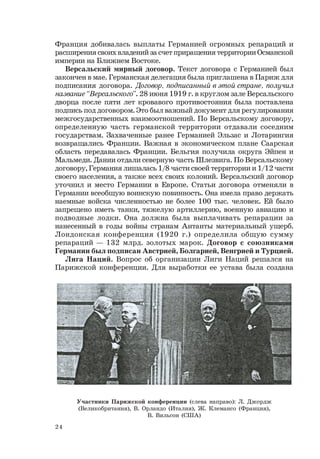 24
Франция добивалась выплаты Германией огромных репараций и
расширения своих владений за счет приращения территории Османской
империи на Ближнем Востоке.
Версальский мирный договор. Текст договора с Германией был
закончен в мае. Германская делегация была приглашена в Париж для
подписания договора. Договор, подписанный в этой стране, получил
название “Версальского”. 28 июня 1919 г. в круглом зале Версальского
дворца после пяти лет кровавого противостояния была поставлена
подпись под договором. Это был важный документ для регулирования
межгосударственных взаимоотношений. По Версальскому договору,
определенную часть германской территории отдавали соседним
государствам. Захваченные ранее Германией Эльзас и Лотарингия
возвращались Франции. Важная в экономическом плане Саарская
область передавалась Франции. Бельгия получила округа Эйпен и
Мальмеди. Дании отдали северную часть Шлезвига. По Версальскому
договору, Германия лишалась 1/8 части своей территории и 1/12 части
своего населения, а также всех своих колоний. Версальский договор
уточнил и место Германии в Европе. Статьи договора отменяли в
Германии всеобщую воинскую повинность. Она имела право держать
наемные войска численностью не более 100 тыс. человек. Ей было
запрещено иметь танки, тяжелую артиллерию, военную авиацию и
подводные лодки. Она должна была выплачивать репарации за
нанесенный в годы войны странам Антанты материальный ущерб.
Лондонская конференция (1920 г.) определила общую сумму
репараций — 132 млрд. золотых марок. Договор с союзниками
Германии был подписан Австрией, Болгарией, Венгрией и Турцией.
Лига Наций. Вопрос об организации Лиги Наций решался на
Парижской конференции. Для выработки ее устава была создана
Участники Парижской конференции (слева направо): Л. Джордж
(Великобритания), В. Орландо (Италия), Ж. Клемансо (Франция),
В. Вильсон (США)
 