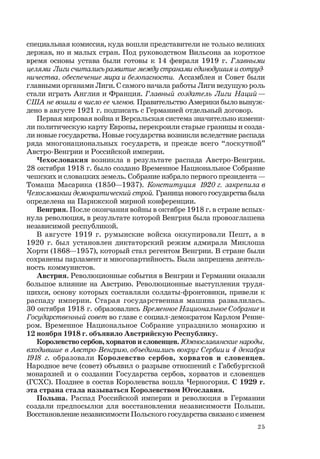 25
специальная комиссия, куда вошли представители не только великих
держав, но и малых стран. Под руководством Вильсона за короткое
время основы устава были готовы к 14 февраля 1919 г. Главными
целями Лиги считались развитие между странами единодушия и сотруд-
ничества, обеспечение мира и безопасности. Ассамблея и Совет были
главными органами Лиги. С самого начала работы Лиги ведущую роль
стали играть Англия и Франция. Главный создатель Лиги Наций —
США не вошли в число ее членов. Правительство Америки было вынуж-
дено в августе 1921 г. подписать с Германией отдельный договор.
Первая мировая война и Версальская система значительно измени-
ли политическую карту Европы, перекроили старые границы и созда-
ли новые государства. Новые государства возникли вследствие распада
ряда многонациональных государств, и прежде всего “лоскутной”
Австро-Венгрии и Российской империи.
Чехословакия возникла в результате распада Австро-Венгрии.
28 октября 1918 г. было создано Временное Национальное Собрание
чешских и словацких земель. Собрание избрало первого президента —
Томаша Масарика (1850—1937). Конституция 1920 г. закрепила в
Чехословакии демократический строй. Граница нового государства была
определена на Парижской мирной конференции.
Венгрия. После окончания войны в октябре 1918 г. в стране вспых-
нула революция, в результате которой Венгрия была провозглашена
независимой республикой.
В августе 1919 г. румынские войска оккупировали Пешт, а в
1920 г. был установлен диктаторский режим адмирала Миклоша
Хорти (1868—1957), который стал регентом Венгрии. В стране были
сохранены парламент и многопартийность. Была запрещена деятель-
ность коммунистов.
Австрия. Революционные события в Венгрии и Германии оказали
большое влияние на Австрию. Революционные выступления трудя-
щихся, основу которых составляли солдаты-фронтовики, привели к
распаду империи. Старая государственная машина развалилась.
30 октября 1918 г. образовались Временное Национальное Собрание и
Государственный совет во главе с социал-демократом Карлом Ренне-
ром. Временное Национальное Собрание упразднило монархию и
12 ноября 1918 г. объявило Австрийскую Республику.
Королевство сербов, хорватов и словенцев. Южнославянские народы,
входившие в Австро-Венгрию, объединились вокруг Сербии и 4 декабря
1918 г. образовали Королевство сербов, хорватов и словенцев.
Народное вече (совет) объявил о разрыве отношений с Габсбургской
монархией и о создании Государства сербов, хорватов и словенцев
(ГСХС). Позднее в состав Королевства вошла Черногория. С 1929 г.
эта страна стала называться Королевством Югославия.
Польша. Распад Российской империи и революция в Германии
создали предпосылки для восстановления независимости Польши.
Восстановление независимости Польского государства связано с именем
 