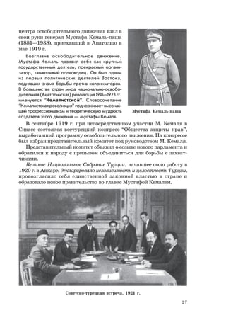 27
центра освободительного движения взял в
свои руки генерал Мустафа Кемаль-паша
(1881—1938), приехавший в Анатолию в
мае 1919 г.
Возглавив освободительное движение,
Мустафа Кемаль проявил себя как крупный
государственный деятель, прекрасный органи-
затор, талантливый полководец. Он был одним
из первых политических деятелей Востока,
поднявших знамя борьбы против колонизаторов.
В большинстве стран мира национально-освобо-
дительная (Анатолийская) революция 1918—1923 гг.
именуется “Кемалистской”. Словосочетание
“Кемалистская революция” подчеркивает высочай-
ший профессионализм и теоретическую мудрость
создателя этого движения — Мустафы Кемаля.
В сентябре 1919 г. при непосредственном участии М. Кемаля в
Сивасе состоялся всетурецкий конгресс “Общества защиты прав”,
выработавший программу освободительного движения. На конгрессе
был избран представительный комитет под руководством М. Кемаля.
Представительный комитет объявил о созыве нового парламента и
обратился к народу с призывом объединиться для борьбы с захват-
чиками.
Великое Национальное Собрание Турции, начавшее свою работу в
1920 г. в Анкаре, декларировало независимость и целостность Турции,
провозгласило себя единственной законной властью в стране и
образовало новое правительство во главес Мустафой Кемалем.
Мустафа Кемаль-паша
Советско-турецкая встреча. 1921 г.
 