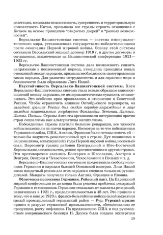 29
делегация, восхваляя независимость, суверенность и территориальную
компактность Китая, призывала все страны строить отношения с
Китаем на основе принципов “открытых дверей” и “равных возмож-
ностей”.
Версальско-Вашингтонская система — система империалис-
тического мира, установленная государствами-победительницами
после окончания Первой мировой войны. Основу этой системы
составили Версальский мирный договор 1919 г. и другие договоры и
соглашения, заключенные на Вашингтонской конференции 1921—
1922 гг.
Версальско-Вашингтонская система дала возможность снизить
напряжение в послевоенный период, утвердила принципы новых
отношений между народами, признала необходимость самоуправления
самих народов. Для развития сотрудничества и для гарантии мира и
безопасности была образована Лига Наций.
Неустойчивость Версальско-Вашингтонской системы. Хотя
Версальско-Вашингтонская система стала новым образцом взаимоот-
ношений между народами, ее империалистическая сущность не изме-
нилась. Это особенно ярко проявлялось в отношении к Советской
России. Чтобы ограничить влияние Октябрьского переворота, на
западной границе России был создан коридор-заграждение в лице
молодых национальных государств: Финляндии, Эстонии, Латвии,
Литвы,Польши. Страны Антанты организовали интервенцию против
стран социализма как альтернативы капитализма.
Побежденные страны платили большие репарации, все тяжести
войны возложили на плечи народов. Несмотря на то что побежденная
Германия ослабла, США, Англия, Франция были готовы помочь ей —
только бы задушить революционный дух в стране. Дух шовинизма и
национализма, вспыхнувший в годы Первой мировой войны, несколько
спал. Пересмотр границ районов Центральной и Юго-Восточной
Европы вызвал недовольство, резкие противостояния в других странах.
Эти противоречия касались Болгарии и Югославии, Австрии и
Венгрии, Венгрии и Чехословакии, Чехословакии и Польши и т. д.
Версальско-Вашингтонская система не предоставила свободу коло-
ниям Германии и народам бывшей Османской империи. Лига Наций
ввела мандатный режим для этих народов и сменила только их руково-
дителей. Мандаты получили только Англия, Франция и Япония.
Облегчение положения Германии. Рейнский пакт. На Парижской
мирной конференции не до конца были решены проблемы репараций
Германии и ее союзников. Германия отказалась от выплаты репараций,
назначенных в 1921 г., продолжительностью в 48 лет. Это привело к
тому, что в январе 1923 г. франко-бельгийские войска силой захватили
самый промышленный германский район — Рур. Рурский кризис
привел к разрухе германской промышленности, обесцениванию ее
продукции, росту инфляции. По предложению США и под руковод-
ством американского банкира Н. Дауэса была создана экспертная
 