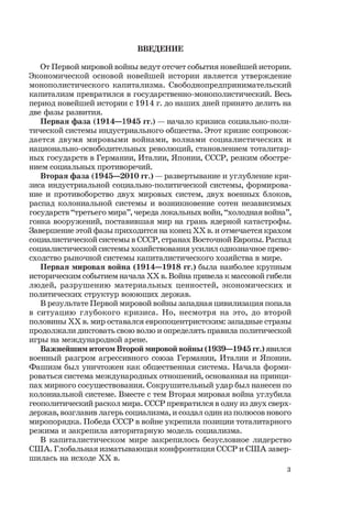 3
ВВЕДЕНИЕ
От Первой мировой войны ведут отсчет события новейшей истории.
Экономической основой новейшей истории является утверждение
монополистического капитализма. Свободнопредпринимательский
капитализм превратился в государственно-монополистический. Весь
период новейшей истории с 1914 г. до наших дней принято делить на
две фазы развития.
Первая фаза (1914—1945 гг.) — начало кризиса социально-поли-
тической системы индустриального общества. Этот кризис сопровож-
дается двумя мировыми войнами, волнами социалистических и
национально-освободительных революций, становлением тоталитар-
ных государств в Германии, Италии, Японии, СССР, резким обостре-
нием социальных противоречий.
Вторая фаза (1945—2010 гг.) — развертывание и углубление кри-
зиса индустриальной социально-политической системы, формирова-
ние и противоборство двух мировых систем, двух военных блоков,
распад колониальной системы и возникновение сотен независимых
государств “третьего мира”, череда локальных войн, “холодная война”,
гонка вооружений, поставившая мир на грань ядерной катастрофы.
Завершение этой фазы приходится на конец ХХ в. и отмечается крахом
социалистической системы в СССР, странах Восточной Европы. Распад
социалистической системы хозяйствования усилил однозначное прево-
сходство рыночной системы капиталистического хозяйства в мире.
Первая мировая война (1914—1918 гг.) была наиболее крупным
историческим событием начала ХХ в. Война привела к массовой гибели
людей, разрушению материальных ценностей, экономических и
политических структур воюющих держав.
В результате Первой мировой войны западная цивилизация попала
в ситуацию глубокого кризиса. Но, несмотря на это, до второй
половины ХХ в. мир оставался европоцентристским: западные страны
продолжали диктовать свою волю и определять правила политической
игры на международной арене.
Важнейшим итогом Второй мировой войны (1939—1945 гг.) явился
военный разгром агрессивного союза Германии, Италии и Японии.
Фашизм был уничтожен как общественная система. Начала форми-
роваться система международных отношений, основанная на принци-
пах мирного сосуществования. Сокрушительный удар был нанесен по
колониальной системе. Вместе с тем Вторая мировая война углубила
геополитический раскол мира. СССР превратился в одну из двух сверх-
держав, возглавив лагерь социализма, и создал один из полюсов нового
миропорядка. Победа СССР в войне укрепила позиции тоталитарного
режима и закрепила авторитарную модель социализма.
В капиталистическом мире закрепилось безусловное лидерство
США. Глобальная изматывающая конфронтация СССР и США завер-
шилась на исходе ХХ в.
 