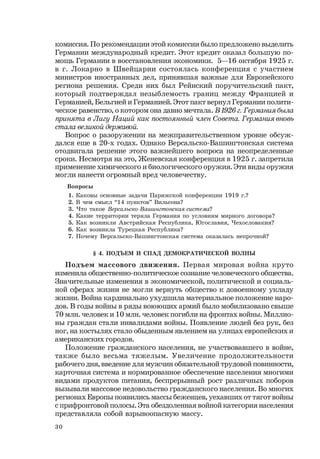 30
комиссия. По рекомендации этой комиссии было предложено выделить
Германии международный кредит. Этот кредит оказал большую по-
мощь Германии в восстановления экономики. 5—16 октября 1925 г.
в г. Локарно в Швейцарии состоялась конференция с участием
министров иностранных дел, принявшая важные для Европейского
региона решения. Среди них был Рейнский поручительский пакт,
который подтверждал незыблемость границ между Францией и
Германией, Бельгией и Германией. Этот пакт вернул Германии полити-
ческое равенство, о котором она давно мечтала. В1926г.Германиябыла
принята в Лигу Наций как постоянный член Совета. Германия вновь
стала великой державой.
Вопрос о разоружении на межправительственном уровне обсуж-
дался еще в 20-х годах. Однако Версальско-Вашингтонская система
отодвигала решение этого важнейшего вопроса на неопределенные
сроки. Несмотря на это, Женевская конференция в 1925 г. запретила
применение химического и биологического оружия. Эти виды оружия
могли нанести огромный вред человечеству.
Вопросы
1. Каковы основные задачи Парижской конференции 1919 г.?
2. В чем смысл “14 пунктов” Вильсона?
3. Что такое Версальско-Вашингтонская система?
4. Какие территории теряла Германия по условиям мирного договора?
5. Как возникли Австрийская Республика, Югославия, Чехословакия?
6. Как возникла Турецкая Республика?
7. Почему Версальско-Вашингтонская система оказалась непрочной?
§ 4. ПОДЪЕМ И СПАД ДЕМОКРАТИЧЕСКОЙ ВОЛНЫ
Подъем массового движения. Первая мировая война круто
изменила общественно-политическое сознание человеческого общества.
Значительные изменения в экономической, политической и социаль-
ной сферах жизни не могли вернуть общество к довоенному укладу
жизни. Война кардинально ухудшила материальное положение наро-
дов. В годы войны в ряды воюющих армий было мобилизовано свыше
70 млн. человек и 10 млн. человек погибли на фронтах войны. Миллио-
ны граждан стали инвалидами войны. Появление людей без рук, без
ног, на костылях стало обыденным явлением на улицах европейских и
американских городов.
Положение гражданского населения, не участвовавшего в войне,
также было весьма тяжелым. Увеличение продолжительности
рабочего дня, введение для мужчин обязательной трудовой повинности,
карточная система и нормированное обеспечение населения многими
видами продуктов питания, беспрерывный рост различных поборов
вызывали массовое недовольство гражданского населения. Во многих
регионах Европы появились массы беженцев, уехавших от тягот войны
с прифронтовой полосы. Эта обездоленная войной категория населения
представляла собой взрывоопасную массу.
 