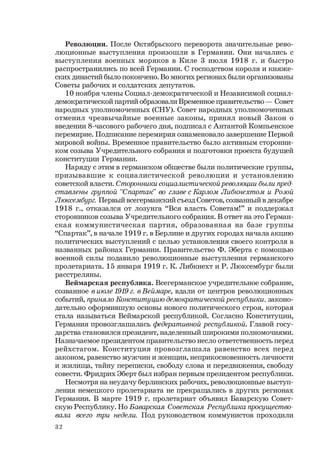 32
Революции. После Октябрьского переворота значительные рево-
люционные выступления произошли в Германии. Они начались с
выступления военных моряков в Киле 3 июля 1918 г. и быстро
распространились по всей Германии. С господством короля и княже-
ских династий было покончено. Во многих регионах были организованы
Советы рабочих и солдатских депутатов.
10 ноября члены Социал-демократической и Независимой социал-
демократической партий образовали Временное правительство — Совет
народных уполномоченных (СНУ). Совет народных уполномоченных
отменил чрезвычайные военные законы, принял новый Закон о
введении 8-часового рабочего дня, подписал с Антантой Компьенское
перемирие. Подписание перемирия ознаменовало завершение Первой
мировой войны. Временное правительство было активным сторонни-
ком созыва Учредительного собрания и подготовки проекта будущей
конституции Германии.
Наряду с этим в германском обществе были политические группы,
призывавшие к социалистической революции и установлению
советской власти. Сторонники социалистической революции были пред-
ставлены группой “Спартак” во главе с Карлом Либкнехтом и Розой
Люксембург. Первый всегерманский съезд Советов, созванный в декабре
1918 г., отказался от лозунга “Вся власть Советам!” и поддержал
сторонников созыва Учредительного собрания. В ответ на это Герман-
ская коммунистическая партия, образованная на базе группы
“Спартак”, в начале 1919 г. в Берлине и других городах начала акцию
политических выступлений с целью установления своего контроля в
названных районах Германии. Правительство Ф. Эберта с помощью
военной силы подавило революционные выступления германского
пролетариата. 15 января 1919 г. К. Либкнехт и Р. Люксембург были
расстреляны.
Веймарская республика. Всегерманское учредительное собрание,
созванное в июле 1919 г. в Веймаре, вдали от центров революционных
событий, приняло Конституцию демократической республики, законо-
дательно оформившую основы нового политического строя, которая
стала называться Веймарской республикой. Согласно Конституции,
Германия провозглашалась федеративной республикой. Главой госу-
дарства становился президент, наделенный широкими полномочиями.
Назначаемое президентом правительство несло ответственность перед
рейхстагом. Конституция провозглашала равенство всех перед
законом, равенство мужчин и женщин, неприкосновенность личности
и жилища, тайну переписки, свободу слова и передвижения, свободу
совести. Фридрих Эберт был избран первым президентом республики.
Несмотря на неудачу берлинских рабочих, революционные выступ-
ления немецкого пролетариата не прекращались в других регионах
Германии. В марте 1919 г. пролетариат объявил Баварскую Совет-
скую Республику. Но Баварская Советская Республика просущество-
вала всего три недели. Под руководством коммунистов проходили
 