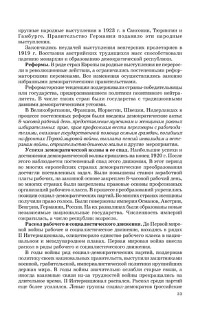 33
крупные народные выступления в 1923 г. в Саксонии, Тюрингии и
Гамбурге. Правительство Германии подавило эти народные
выступления.
Закончились неудачей выступления венгерских пролетариев в
1919 г. Восстания австрийских трудящихся масс способствовали
падению монархии и образованию демократической республики.
Реформы. В ряде стран Европы народные выступления не перерос-
ли в революционные действия, а ограничились постепенными рефор-
маторскими переменами. Все изменения осуществлялись законно
избранными демократическими правительствами.
Реформаторские тенденции поддерживали страны-победительницы
или государства, придерживавшиеся политики позитивного нейтра-
литета. В числе таких стран были государства с традиционными
давними демократическими устоями.
В Великобритании, Франции, Норвегии, Швеции, Нидерландах в
процессе постепенных реформ были введены демократические акты:
8-часовой рабочий день,предоставлениемужчинам и женщинам равных
избирательных прав, прав профсоюзам вести переговоры с работода-
телями,оказание государственной помощи семьям граждан,погибших
нафронтах Первоймировой войны,выплата пенсий инвалидам и вете-
ранам войны,строительстводешевогожильяи другие мероприятия.
Успехи демократической волны и ее спад. Наибольшие успехи и
достижения демократической волны пришлись на конец 1920 г. После
этого наблюдается постепенный спад этого движения. В этот период
во многих европейских странах демократические преобразования
достигли поставленных задач. Были повышены ставки заработной
платы рабочих, на законной основе закреплен 8-часовой рабочий день,
во многих странах были закреплены правовые основы профсоюзных
организаций рабочего класса. В процессе преобразований укрепились
позиции социал-демократических партий. Во многих странах женщины
получили право голоса. Были повержены империи Османов, Австрии,
Венгрии, Германии, России. На их развалинах были образованы новые
независимые национальные государства. Численность империй
сократилась, а число республик возросло.
Раскол рабочего и социалистического движения. До Первой миро-
вой войны рабочее и социалистическое движение, находясь в рядах
II Интернационала, олицетворяло единство рабочего класса в нацио-
нальном и международном планах. Первая мировая война внесла
раскол в ряды рабочего и социалистического движения.
В годы войны ряд социал-демократических партий, поддержав
политику своих национальных правительств, выступили защитниками
военной, грабительской, империалистической политики крупнейших
держав мира. В годы войны значительно ослабли старые связи, а
иногда взаимные связи из-за трудностей войны прекращались на
длительное время. II Интернационал распался. Раскол среди партий
еще более усилился. Левые группы социал-демократов (российские
 