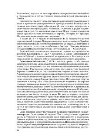 34
большевики) выступали за превращение империалистической войны
в гражданскую и осуществление социалистической революции в
России.
Социалисты правого толка выступали за сохранение гражданского
мира и проведение демократических преобразований. Разногласия в
рамках национальных объединений постепенно переросли в
разногласия международного масштаба. Полемика в рядах социал-
демократических сил завершилась расколом. Левые социал-демократы
стали организовывать собственные партии, которые по примеру
Москвы назывались коммунистическими.
В марте 1919 г. в Москве по инициативе В. И. Ленина созывается
учредительный конгресс Коммунистического интернационала. В работе
конгресса принимали участие представители 21 страны, в том числе и
представители ряда стран зарубежного Востока. Конгресс объявил
о создании III Коммунистического интернационала — Коминтерна.
Европейские социал-демократические партии, не признавшие
действий Коминтерна, в 1923 г. собрались в Берне (Швейцария) и
создали Рабочий социалистический интернационал. Так завершился
раскол когда-то единого рабочего и социалистического движения.
Экономический подъем. С 1924 г. начался процесс стабилизации
капиталистического мира. Ослабление и угасание революционного дви-
жения создали предпосылки для экономической стабильности многих
стран мира. Улучшению экономического состояния стран Западной
Европы способствовало покровительство американского капитала.
Американское влияние оживило европейские предприятия и европей-
ские монополистические группы, укрепило прочные связи американ-
ского капитала с европейскими предприятиями. Послевоенная разруха
сменилась к концу 20-х годов экономическим подъемом. Быстрыми
темпами развивались новые отрасли промышленного производства:
электротехника, авиация, химия и автомобилестроение. Стремительно
росли показатели нефтедобывающей и газовой индустрии. Стабилизи-
ровались межгосударственные денежные обороты, из года в год крепли
экономические связи государств мира. Во многих странах экономи-
ческие показатели достигли и превзошли итоги довоенных лет. Эконо-
мический подъем создал много рабочих мест, увеличил и стабилизи-
ровал размеры заработной платы трудящихся. Такие положитель-
ные социальные перемены соответствовали настроению трудящихся
масс и способствовали ослаблению социальных противоречий в
обществе.
Спад влияния коммунистических партий и укрепление социал-
демократии. Экономический подъем 20-х годов успокоил народные
массы и укрепил в самосознании идеи терпеливости и выдержки.
Рабочие и трудящиеся массы, увлеченные своими делами, не слишком
прислушивались к революционным лозунгам. Призывы коммунисти-
ческих партий о мировой революции не получили поддержки в европей-
ских странах и не проводились в жизнь. Спад революционных выступ-
 