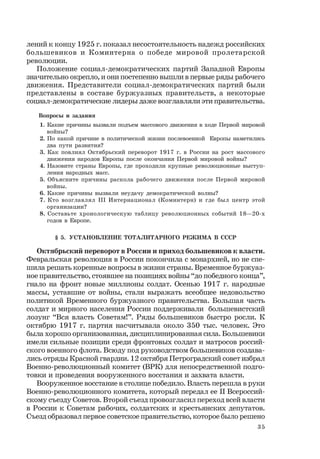 35
лений к концу 1925 г. показал несостоятельность надежд российских
большевиков и Коминтерна о победе мировой пролетарской
революции.
Положение социал-демократических партий Западной Европы
значительно окрепло, и они постепенно вышли в первые ряды рабочего
движения. Представители социал-демократических партий были
представлены в составе буржуазных правительств, а некоторые
социал-демократические лидеры даже возглавляли эти правительства.
Вопросы и задания
1. Какие причины вызвали подъем массового движения в ходе Первой мировой
войны?
2. По какой причине в политической жизни послевоенной Европы наметились
два пути развития?
3. Как повлиял Октябрьский переворот 1917 г. в России на рост массового
движения народов Европы после окончания Первой мировой войны?
4. Назовите страны Европы, где проходили крупные революционные выступ-
ления народных масс.
5. Объясните причины раскола рабочего движения после Первой мировой
войны.
6. Какие причины вызвали неудачу демократической волны?
7. Кто возглавлял III Интернационал (Коминтерн) и где был центр этой
организации?
8. Составьте хронологическую таблицу революционных событий 18—20-х
годов в Европе.
§ 5. УСТАНОВЛЕНИЕ ТОТАЛИТАРНОГО РЕЖИМА В СССР
Октябрьский переворот в России и приход большевиков к власти.
Февральская революция в России покончила с монархией, но не спе-
шила решать коренные вопросы в жизни страны. Временное буржуаз-
ное правительство, стоявшее на позициях войны “до победного конца”,
гнало на фронт новые миллионы солдат. Осенью 1917 г. народные
массы, уставшие от войны, стали выражать всеобщее недовольство
политикой Временного буржуазного правительства. Большая часть
солдат и мирного населения России поддерживали большевистский
лозунг “Вся власть Советам!”. Ряды большевиков быстро росли. К
октябрю 1917 г. партия насчитывала около 350 тыс. человек. Это
была хорошо организованная, дисциплинированная сила. Большевики
имели сильные позиции среди фронтовых солдат и матросов россий-
ского военного флота. Всюду под руководством большевиков создава-
лись отряды Красной гвардии. 12 октября Петроградский совет избрал
Военно-революционный комитет (ВРК) для непосредственной подго-
товки и проведения вооруженного восстания и захвата власти.
Вооруженное восстание в столице победило. Власть перешла в руки
Военно-революционного комитета, который передал ее II Всероссий-
скому съезду Советов. Второй съезд провозгласил переход всей власти
в России к Советам рабочих, солдатских и крестьянских депутатов.
Съезд образовал первое советское правительство, которое было решено
 