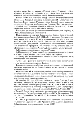 38
разгрома врага был организован Южный фронт. В январе 1920 г.,
разгромив белые части под Донбассом и Ростовом, части Красной армии
оттеснили остатки деникинской армии под Новороссийск.
Весной 1920 г. началась война между Польшей и Советской Россией.
Образовался Западный фронт под командованием М. Н. Тухачевского.
Освободив Белоруссию и Украину, части Красной армии вошли на
территорию Польши и приблизились к Варшаве. Наступление совет-
ских войск под Варшавой потерпело неудачу. В марте 1921 г. обе
стороны подписали Рижский мирный договор.
Последние сражения гражданской войны завершались в Крыму. В
1922 г. был освобожден Владивосток.
Национальная политика большевиков. Россия была огромной
многонациональной страной. К 1917 г. 54 % населения России состав-
ляли нерусские народы. Народы национальных окраин угнетались
русским царизмом и издавна вели борьбу за свое национальное
освобождение. Документом, практически осуществившим начало
большевистской программы по национальному вопросу, явилась
“Декларация прав народов России”. Декларация предусматривала:
1. Равенство и суверенность народов России.
2. Право народов России на свободное самоопределение, вплоть до
отделения и образования самостоятельного государства.
3. Отмену всех и всяких национальных и национально-религиозных
привилегий и ограничений.
4. Свободное развитие национальных меньшинств и этнических
групп, населяющих территорию России.
Был создан специальный орган для осуществления национальной
политики государства — Национальный комиссариат по делам
национальностей.
Образование СССР. В годы гражданской войны между советскими
республиками складывались военно-политические связи. После
окончания войны встал вопрос о дальнейшей интеграции советских
республик в новое единое государство.
30 декабря 1922 г. в Москве собрался I съезд Советов. Съезд
постановил образовать Союз Советских Социалистических Республик
(СССР) в составе четырех республик: РСФСР, ЗСФСР, УССР, БССР,
принял Декларацию и Договор об образовании СССР. Съезд избрал
Центральный исполнительный комитет (ЦИК) СССР. Осенью 1924 г.
в Средней Азии было проведено национально-государственное
размежевание. Были образованы Узбекская ССР и Туркменская ССР
(1925 г.), Таджикская ССР (1929 г.), Казахская ССР и Киргизская
ССР (1936 г.).
В 1936 г. расформировывается Закавказская Федерация и
объявляются Грузинская ССР, Армянская ССР, Азербайджанская
ССР, вошедшие непосредственно в состав СССР.
 