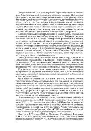 4
Вторая половина ХХ в. была периодом научно-технической револю-
ции. Лидером научной революции оказалась физика. Достижения
физики создали ряд новых направлений техники: электроника, лазер-
ная техника, атомная энергетика, космонавтика, производство синтети-
ческих смол и т.д. Достижения в исследовании атома произвели
революцию в военном деле, приведя к созданию атомного и водородного
оружия. Развитие квантовой электроники, радиоэлектроники, кибер-
нетики позволило создать лазерную технику, вычислительные
машины, механизмы для освоения космического пространства.
Мировые войны, революции, большие и малые формы социальных
потрясений не могли поколебать единство мира. Наиболее крупным
событием начала ХХ в. стала Октябрьская революция в России,
свергнувшая самодержавный строй и попытавшаяся претворить в
жизнь социалистические идеалы в огромной стране. Политической
основой этого строя была cоветская власть, опиравшаяся на диктатуру
пролетариата в союзе с беднейшим крестьянством. В период между
двумя мировыми войнами, особенно с конца 20-х годов, СССР добился
крупных успехов в области индустриализации, роста образователь-
ного и культурного уровней населения.
В сфере социально-политической жизни на базе двух идеологий —
большевизма (социализма) и фашизма — были созданы две модели
тоталитарных общественных систем. Несмотря на некоторые внешние
черты сходства, социализм и фашизм по внутренней содержательности
и ментальности — совершенно несовместимые общественные системы.
Социалистическая революция (социализм) в России имела
прогрессивный характер, поскольку проводила идеалы всеобщего
равенства, социальной справедливости, общественной собственности
и интернационализма.
Фашистские режимы в Германии, Италии, Испании носили
“консервативный” характер, поскольку они опирались на праворади-
кальные идеи национализма, расизма, имперской великодержавности
и крайнего шовинизма. Основными элементами внутренней политики
фашистской диктатуры являлись ликвидация коммунистических
партий, профсоюзов и других демократических организаций,
уничтожение элементарных буржуазно-демократических свобод,
милитаризация государственного аппарата.
В последние годы на страницах газет, в выступлениях некоторых
политических деятелей И. В. Сталина приравнивают к А. Гитлеру. В
июне 2009 г. Парламентская ассамблея ОБСЕ одобрила документ,
который приравнивает сталинизм к нацизму. Российские делегаты,
участвовавшие в сессии ПА ОБСЕ, посчитали “надругательством над
страной” уравнивание Третьего рейха и СССР, который внес решающий
вклад в разгром фашизма, и бойкотировали голосование.
Будучи в ФРГ в мае 2006 г., Президент Российской Федерации
В. В. Путин на страницах немецкой газеты “Бильд” высказывал свое
мнение по данному вопросу: “Не могу согласиться с приравниванием
 