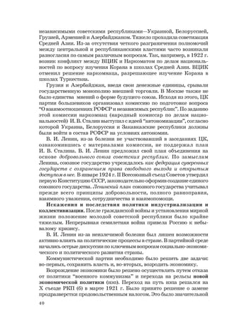 40
независимыми советскими республиками—Украиной, Белоруссией,
Грузией, Арменией и Азербайджаном. Тяжело проходила советизация
Средней Азии. Из-за отсутствия четкого разграничения полномочий
между центральной и республиканскими властями часто возникали
разногласия по самым различным вопросам. Так, например, в 1922 г.
возник конфликт между ВЦИК и Наркоматом по делам националь-
ностей по вопросу изучения Корана в школах Средней Азии. ВЦИК
отменил решение наркомнаца, разрешающее изучение Корана в
школах Туркестана.
Грузия и Азербайджан, введя свои денежные единицы, срывали
государственную монополию внешней торговли. В Москве также не
было единства мнений о форме будущего союза. Исходя из этого, ЦК
партии большевиков организовал комиссию по подготовке вопроса
“О взаимоотношениях РСФСР и независимых республик”. По заданию
этой комиссии наркомнац (народный комиссар по делам нацио-
нальностей) И. В. Сталин выступил с идеей “автономизации”, согласно
которой Украина, Белоруссия и Закавказские республики должны
были войти в состав РСФСР на условиях автономии.
В. И. Ленин, из-за болезни не участвовавший в заседаниях ЦК,
ознакомившись с материалами комиссии, не поддержал план
И. В. Сталина. В. И. Ленин предложил свой план объединения на
основе добровольного союза советских республик. По замыслам
Ленина, союзное государство учреждалось как федерация суверенных
государств с сохранением права свободного выхода и открытым
доступом в нее. В январе 1924 г. II Всесоюзный съезд Советов утвердил
первую Конституцию СССР, законодательно оформив создание единого
союзного государства. Ленинский план союзного государства учитывал
прежде всего принципы добровольности, полного равноправия,
взаимного уважения, сотрудничества и взаимопомощи.
Искажения и последствия политики индустриализации и
коллективизации. После гражданской войны и установления мирной
жизни положение молодой советской республики было крайне
тяжелым. Непрерывная семилетняя война привела Россию к небы-
валому кризису.
В. И. Ленин из-за неизлечимой болезни был лишен возможности
активно влиять на политические процессы в стране. В партийной среде
начались острые дискуссии по ключевым вопросам социально-экономи-
ческого и политического развития страны.
Коммунистической партии необходимо было решить две задачи:
во-первых, сохранить власть и, во-вторых, возродить экономику.
Возрождение экономики было решено осуществлять путем отказа
от политики “военного коммунизма” и перехода на рельсы новой
экономической политики (нэп). Переход на путь нэпа решался на
Х съезде РКП (б) в марте 1921 г. Было принято решение о замене
продразверстки продовольственным налогом. Это было значительной
 