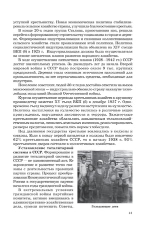 41
уступкой крестьянству. Новая экономическая политика стабилизи-
ровала сельское хозяйство страны, улучшила благосостояние крестьян.
В конце 20-х годов группа Сталина, приостановив нэп, решила
перейти к форсированному строительству социализма в городе и дерев-
не. Форсированная индустриализация и сплошная коллективизация
сельского хозяйства стали проявлениями этой политики. Политика
социалистической индустриализации была объявлена на ХIV съезде
ВКП (б) в 1925 г. Индустриализация должна была осуществляться
на основе пятилетних планов развития народного хозяйства.
В ходе осуществления пятилетних планов (1928—1942 гг.) СССР
достиг значительных успехов. За двенадцать лет до начала Второй
мировой войны в СССР было построено около 9 тыс. крупных
предприятий. Деревня стала основным источником накоплений для
промышленности, из нее перекачивались средства, необходимые для
индустрии.
Поколение советских людей 30-х годов достойно ответило на вызов
межвоенной эпохи — индустриально обновило страну накануне тяже-
лейших испытаний Великой Отечественной войны.
Курс на осуществление перехода крестьянских хозяйств к крупному
производству наметил ХV съезд ВКП (б) в декабре 1927 г. Одно-
временно съезд выдвинул задачу развития наступления на кулачество.
Политика наступления на кулачество вылилась в различные акции
принуждения, нарушения законности и террора. Зажиточные
крестьянские хозяйства облагались завышенным сельскохозяй-
ственным налогом, лишались земельных излишков, резко сокращались
размеры кредитования, повышались нормы хлебосдачи.
Под давлением государства крестьяне вовлекались в колхозы и
совхозы. Если к концу первой пятилетки в колхозы было вовлечено
62% крестьянских хозяйств СССР, то к началу 1938 г. 93%
крестьянских дворов состояли в коллективных хозяйствах.
Установление тоталитарной
системы в СССР. Формирование и
развитие тоталитарной системы в
СССР — не одномоментный акт. Ее
зарождение и развитие тесно свя-
заны с деятельностью правящей
партии страны. Процесс преобра-
зования Коммунистической партии
России в государственную партию
начался в годы гражданской войны.
В экстремальных условиях
гражданской войны партийные
комитеты, активно вмешиваясь в
административно-хозяйственные
дела, сумели потеснить Советы. Голодающие дети
 