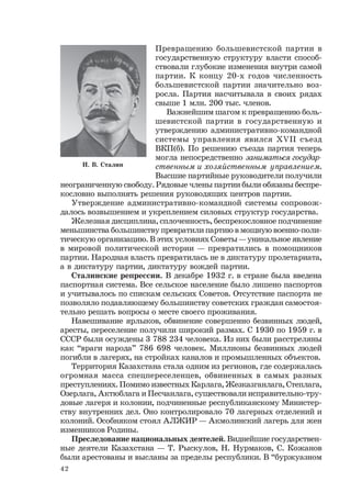 42
Превращению большевистской партии в
государственную структуру власти способ-
ствовали глубокие изменения внутри самой
партии. К концу 20-х годов численность
большевистской партии значительно воз-
росла. Партия насчитывала в своих рядах
свыше 1 млн. 200 тыс. членов.
Важнейшим шагом к превращению боль-
шевистской партии в государственную и
утверждению административно-командной
системы управления явился ХVII съезд
ВКП(б). По решению съезда партия теперь
могла непосредственно заниматься государ-
ственным и хозяйственным управлением.
Высшие партийные руководители получили
неограниченную свободу. Рядовые члены партии были обязаны беспре-
кословно выполнять решения руководящих центров партии.
Утверждение административно-командной системы сопровож-
далось возвышением и укреплением силовых структур государства.
Железная дисциплина, сплоченность, беспрекословное подчинение
меньшинства большинству превратили партию в мощную военно-поли-
тическую организацию. В этих условиях Советы — уникальное явление
в мировой политической истории — превратились в помощников
партии. Народная власть превратилась не в диктатуру пролетариата,
а в диктатуру партии, диктатуру вождей партии.
Сталинские репрессии. В декабре 1932 г. в стране была введена
паспортная система. Все сельское население было лишено паспортов
и учитывалось по спискам сельских Советов. Отсутствие паспорта не
позволяло подавляющему большинству советских граждан самостоя-
тельно решать вопросы о месте своего проживания.
Навешивание ярлыков, обвинение совершенно безвинных людей,
аресты, переселение получили широкий размах. С 1930 по 1959 г. в
СССР были осуждены 3 788 234 человека. Из них были расстреляны
как “враги народа” 786 698 человек. Миллионы безвинных людей
погибли в лагерях, на стройках каналов и промышленных объектов.
Территория Казахстана стала одним из регионов, где содержалась
огромная масса спецпереселенцев, обвиненных в самых разных
преступлениях. Помимо известных Карлага, Жезказганлага, Степлага,
Озерлага, Актюблага и Песчанлага, существовали исправительно-тру-
довые лагеря и колонии, подчиненные республиканскому Министер-
ству внутренних дел. Оно контролировало 70 лагерных отделений и
колоний. Особняком стоял АЛЖИР — Акмолинский лагерь для жен
изменников Родины.
Преследование национальных деятелей. Виднейшие государствен-
ные деятели Казахстана — Т. Рыскулов, Н. Нурмаков, С. Кожанов
были арестованы и высланы за пределы республики. В “буржуазном
И. В. Сталин
 