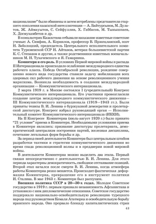 43
национализме” были обвинены и затем истреблены представители стар-
шего поколения казахской интеллигенции — А. Байтурсынов, М. Дула-
тов, Ж. Аймауытов, С. Сейфуллин, Х. Габбасов, М. Тынышпаев,
Х. Досмухамбетов и др.
В концлагерях Казахстана отбывали наказание известные советские
ученые: А. Симфин, А. Корнилов, профессор В. Пржецлавский, поэт
Н. Заболоцкий, председатель Центрального исполнительного коми-
тета Туркменской ССР Н. Айтанов, ветеран большевистской партии
К. С. Степанов и другие, а также родственники известных военачаль-
ников М. Н. Тухачевского и Я. Гамарника.
Коминтерн и его роль. В условиях Первой мировой войны и распада
II Интернационала происходило ослабление международного единства
рабочего класса. Победа Октябрьской революции, рождение совер-
шенно нового вида государства ставили задачу мобилизации всех
здоровых сил рабочего движения на основе революционного учения
марксизма. Возникла необходимость в создании международной
организации — Коммунистического интернационала.
2 марта 1919 г. в Москве состоялся I (учредительный) Конгресс
Коммунистического интернационала. Его участники провозгласили
создание центра международного коммунистического движения—
III Коммунистического интернационала (1919—1943 гг.). Были
приняты тезисы В. И. Ленина о буржуазной демократии и пролетар-
ской диктатуре. Конгресс избрал руководящий орган — Исполни-
тельный комитет Коммунистического интернационала (ИККИ).
На II Конгрессе Коминтерна (июль-август 1920 г.) было принято
“21 условие” приема в Коминтерн. Необходимыми условиями приема
в Коминтерн являлись: признание диктатуры пролетариата, демо-
кратический централизм построения партий, железная дисциплина,
сочетание легальных форм борьбы и др.
За период своей деятельности Коминтерн был центральным штабом
разработки тактики и стратегии коммунистического движения во
время спада революционной волны и в преддверии новой мировой
войны.
В деятельности Коминтерна можно выделить два этапа. Первый
связан непосредственно с деятельностью В. И. Ленина. Для этого
периода характерны демократичность, свободное отстаивание позиций.
Второй этап начался после смерти В. И. Ленина, когда атмосфера
работы Коминтерна резко меняется. Происходит фактическая дефор-
мация Коминтерна, превращение его в инструмент политики
И. Сталина. В мае 1943 г. Коминтерн был распущен.
Внешняя политика СССР в 20—30-х годах. Молодое Советское
государство в 1919 г. первым признало независимость Афганистана и
установило с ним дипломатические отношения. Советское государство
поддержало национально-освободительную революцию турецкого
народа под руководством Кемаля Ататюрка и освободительную борьбу
иранского народа. Оно прорвало блокаду капиталистических стран
 