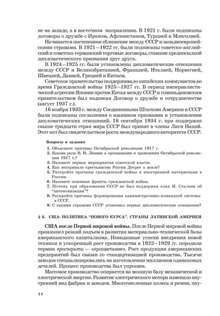 44
не на западе, а в восточном направлении. В 1921 г. были подписаны
договоры о дружбе с Ираном, Афганистаном, Турцией и Монголией.
Начинается постепенное сближение между СССР и западноевропей-
скими странами. В 1921—1922 гг. были подписаны советско-англий-
ский и советско-германский торговые договоры, ставшие предпосылкой
дипломатического признания друг друга.
В 1924—1925 гг. были установлены дипломатические отношения
между СССР и Великобританией, Францией, Италией, Норвегией,
Швецией, Данией, Грецией и Китаем.
Советское правительство поддерживало китайских коммунистов во
время Гражданской войны 1925—1927 гг. В период империалисти-
ческой агрессии Японии против Китая между СССР и гоминьдановским
правительством был подписан Договор о дружбе и сотрудничестве
(август 1937 г.).
16 ноября 1933 г. между Соединенными Штатами Америки и СССР
были подписаны соглашения о взаимном признании и установлении
дипломатических отношений. 18 сентября 1934 г. при поддержке
свыше тридцати стран мира СССР был принят в члены Лиги Наций.
Этот акт был свидетельством роста международного авторитета СССР.
Вопросы и задания
1. Объясните причины Октябрьской революции 1917 г.
2. Какова роль В. И. Ленина в организации и проведении Октябрьской револю-
ции 1917 г.?
3. Назовите первые мероприятия советской власти.
4. Как восприняло крестьянство России Декрет о земле?
5. Раскройте причины гражданской войны и иностранной интервенции в
России.
6. Назовите основные фронты гражданской войны.
7. Почему при образовании СССР не был поддержан план И. Сталина об
“автономизации”?
8. Раскройте причины формирования административно-командной системы
в СССР.
9. С какими странами СССР установил первые дипломатические отношения?
§ 6. США: ПОЛИТИКА “НОВОГО КУРСА”. СТРАНЫ ЛАТИНСКОЙ АМЕРИКИ
США после Первой мировой войны. После Первой мировой войны
произошел резкий подъем в развитии материально-технической базы
американского капитализма. Невиданные успехи внедрения новой
техники и ускоренный рост производства в 1922—1929 гг. породили
термин просперити — «процветание». Рост продукции американских
предприятий был связан со стандартизацией производства. Тысячи
заводов специализировались на изготовлении миллионов одинаковых
деталей. Процесс производства был упрощен.
Массовое производство опирается на мощную базу механической и
электрической энергии. Развитие электрического мотора изменило вну-
тренний вид фабрик и заводов. Многочисленные колеса и ремни, пау-
 