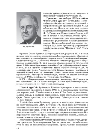 46
высоком уровне, правительство закупало у
монополий товары и уничтожало их.
Президентские выборы 1932 г. и победа
Франклина Делано Рузвельта. Пред-
выборная борьба проходила в сложной и
напряженной для правящих кругов США
обстановке. Демократическая партия
выдвинула кандидатом на пост президента
Ф. Д. Рузвельта. Демократы победили в 42
из 48 штатов и после многолетнего пребы-
вания в оппозиции стали хозяевами испол-
нительной федеральной и законодательной
власти. Вновь избранный президент раз-
вернул большую программу укрепления
хозяйства на основе “Нового курса” (“New
deal”).
Франклин Делано Рузвельт, 32-й президент США, родился в 1882 г. в семье
крупного предпринимателя и землевладельца. Блестящее домашнее образование
он продолжил в колледже Гротен, где учились дети богатейших семей Америки.
Студенческие годы Ф. Д. Рузвельта проходили в стенах Гарвардского и Колум-
бийского университетов. Он рано вышел на общеамериканскую политическую
арену. В 1910 г. был избран в сенат штата Нью-Йорк от Демократической партии.
В 1913 г. он был назначен заместителем военно-морского министра США. На
сороковом году жизни Рузвельта постигла большая трагедия. Искупавшись в
холодной морской воде, он сильно простудился. Нижняя часть тела оказалась
парализованной. Несмотря на тяжелый недуг, Рузвельт не отошел от большой
политики. В 1928 г. он избирается губернатором Нью-Йорка.
В 1932 г. Демократическая партия выдвигает кандидатуру Ф. Рузвельта на
пост президента США. Он остался в истории США как единственный президент,
который избирался на этот пост четыре раза подряд.
“Новый курс” Ф. Рузвельта. Рузвельт приступил к выполнению
обязанностей президента 5 марта 1933 г., в один из самых тяжелых
для страны дней. Хозяйственная жизнь США была парализована.
Многие заводы и фабрики остановились, доки опустели. Множество
ферм было продано или заброшено. Обанкротилось свыше
10 тыс. банков.
В такой обстановке Рузвельту пришлось начать свою деятельность
на посту президента США. В течение 100 дней после вступления в
должность президент представил конгрессу на утверждение множе-
ство законопроектов. Суть реформ состояла в невероятных для
Америки масштабах государственного регулирования экономики. Эти
мероприятия охватили сферы денежно-кредитной системы, промыш-
ленности и сельского хозяйства.
Конгресс предоставил Рузвельту чрезвычайные полномочия. Декре-
том президента были закрыты все банки страны, что спасло большин-
ство из них от дальнейших банкротств. Чрезвычайный банковский
Ф. Рузвельт
 