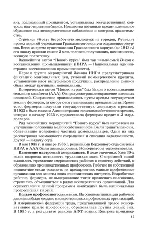 47
акт, подписанный президентом, устанавливал государственный кон-
троль над открытием банков. Новшества поставили кредит и денежное
обращение под непосредственное наблюдение и контроль правитель-
ства.
Стремясь убрать безработную молодежь из городов, Рузвельт
провел закон об учреждении Гражданского корпуса сохранения ресур-
сов. Всего за время существования Гражданского корпуса (до 1943 г.)
его школу прошли свыше 3 млн. человек, получивших, помимо всего,
военную подготовку.
Важнейшим актом “Нового курса” был так называемый Закон о
восстановлении промышленности (НИРА — Национальная админи-
страция восстановления промышленности).
Первая группа мероприятий Закона НИРА предусматривала
фиксацию монопольных цен, условий коммерческого кредита,
установление квот выпускаемой продукции, распределение рынков
сбыта между крупными монополиями.
Историческим актом “Нового курса” был Закон о восстановлении
сельского хозяйства (ААА). Он предусматривал сокращение посевных
площадей. Сокращение производилось путем аренды государством
земли у фермеров, за которую им уплачивалась арендная плата. Кроме
того, фермеры получали государственную денежную премию.
В 1933 г. была создана Администрация сельскохозяйственного кредита,
которая к началу 1935 г. предоставила фермерам кредит в 3 млрд.
долларов.
Ряд важнейших мероприятий “Нового курса” был направлен на
улучшение положения мелких собственников. Были приняты законы,
облегчавшие положение частных домовладельцев. Один из них
рассматривал возможности сокращения и списания задолженности,
другой — выдачу ссуд.
В мае 1935 г. и январе 1936 г. решениями Верховного суда системы
НИРА и ААА были ликвидированы. Консерваторы торжествовали.
Изменение настроений американцев. В ходе стачечных боев 30-х
годов возросла активность трудящихся масс. С огромной силой
выявилось стремление американских рабочих к единству действий, к
образованию производственных профсоюзов. Рабочие по собственной
инициативе стали создавать на предприятиях единые профсоюзные
организации для защиты своих экономических интересов. Безработные
рабочие, фермеры, не выдержавшие тягот кризисного положения,
стремились объединиться в рядах кооперативных организаций. Для
осуществления данной программы необходима была национальная
прогрессивная партия.
Подъем профсоюзного движения. На основе активизации рабочего
движения было создано множество новых профсоюзных организаций.
В Американской федерации труда, представлявшей правое консер-
вативное крыло профсоюзов, образовалась группа левых сил.
В 1935 г. в результате раскола АФТ возник Конгресс производ-
 