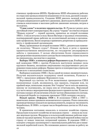 48
ственных профсоюзов (КПП). Профсоюзы КПП объединяли рабочих
по отраслям промышленности независимо от их пола, расовой и нацио-
нальной принадлежности. Создание КПП явилось важной вехой в
истории американского рабочего движения. Деятельность КПП способ-
ствовала вовлечению в массовое рабочее движение женщин, негров и
молодежи.
“Сдвиг влево” в политике правительства. Ф. Рузвельт решил дать
достойный ответ консерваторам. На угрозу “справа” он ответил вторым
“Новым курсом” — серией законов, принятых во второй половине
1935 г. 5 июля вступил в силу Закон Вагнера о трудовых отношениях,
подтвердивший права рабочих на коллективный договор и организа-
цию профсоюзов. Закон запрещал применять репрессии за принадлеж-
ность к профсоюзной организации.
Меры, проведенные во второй половине 1935 г., решительно измени-
ли политику “Нового курса”. Отныне не было и речи о прямом
правительственном вмешательстве, но государство декларировало
заботы о гражданах. С целью обеспечения более справедливого
распределения национального дохода были повышены ставки налогов
на сверхдоходы, наследство и дарение.
Выборы 1936 г. и попытка реформ Верховного суда. В избиратель-
ной кампании 1936 г. против Рузвельта выступили мощные силы
крупного бизнеса, желавшие свертывания государственного регули-
рования социальных реформ. Правая пресса и консерваторы упрекали
Рузвельта в насаждении социализма.
Выборная кампания 1936 г. была одной из самых знаменательных.
Получив внушительную поддержку своей политики, Рузвельт в
1937 г. предложил реформу Верховного суда.
Верховный суд состоял из 9-ти назначенных президентом США
пожизненных судей, являвшихся, как правило, старыми или, по
крайней мере, пожилыми людьми. Эти “старцы” ни от кого не зависели,
никому не подчинялись, ни перед кем не отчитывались. Верховный
суд часто мешал мероприятиям федерального правительства. Рузвельт
поставил вопрос об увеличении и более частом обновлении его состава.
В открытой борьбе со старцами президент США потерпел неудачу.
Новый кризис. Реформы 1938 г. В экономике США в 1937 г.
наметились новые признаки экономического кризиса. Резко снизились
производственные показатели промышленности, возросла численность
безработных. В 1938 г. в стране число безработных достигло 10,4 млн.
человек.
В кризисном состоянии оказалось и сельское хозяйство страны.
Продукция сельского хозяйства не находила спроса — лежала на скла-
дах мертвым грузом. Фермеры и сельскохозяйственные рабочие пере-
живали трудные времена. Только начало Второй мировой войны спасло
страну от новых тяжелых потрясений кризиса. В середине 1938 г.
конгресс утвердил законопроект о максимальном рабочем дне и мини-
мальной заработной плате. На основании данного закона за работу во
 