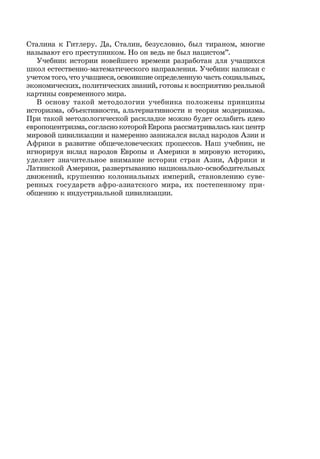 5
Сталина к Гитлеру. Да, Сталин, безусловно, был тираном, многие
называют его преступником. Но он ведь не был нацистом”.
Учебник истории новейшего времени разработан для учащихся
школ естественно-математического направления. Учебник написан с
учетом того, что учащиеся, освоившие определенную часть социальных,
экономических, политических знаний, готовы к восприятию реальной
картины современного мира.
В основу такой методологии учебника положены принципы
историзма, объективности, альтернативности и теория модернизма.
При такой методологической раскладке можно будет ослабить идею
европоцентризма, согласно которой Европа рассматривалась как центр
мировой цивилизации и намеренно занижался вклад народов Азии и
Африки в развитие общечеловеческих процессов. Наш учебник, не
игнорируя вклад народов Европы и Америки в мировую историю,
уделяет значительное внимание истории стран Азии, Африки и
Латинской Америки, развертыванию национально-освободительных
движений, крушению колониальных империй, становлению суве-
ренных государств афро-азиатского мира, их постепенному при-
общению к индустриальной цивилизации.
 