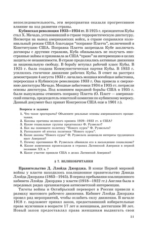 51
непоследовательность, эти мероприятия оказали прогрессивное
влияние на ход развития страны.
Кубинская революция 1933—1934 гг. В 1925 г. президентом Кубы
стал Х. Мачадо, установивший в стране террористическую диктатуру.
Несмотря на вывод американских войск, в стране сохранялся коло-
ниальный режим США благодаря “поправке Платта”, включенной в
Конституцию США. Поправка Платта запрещала Кубе заключать
договоры с другими странами, Куба обязывалась не получать ино-
странные займы и признавала за США “право” на интервенцию в целях
защиты ее независимости. В стране продолжались активные движения
за национальную свободу. В борьбу вступал рабочий класс Кубы. В
1925 г. была создана Коммунистическая партия Кубы. В 1933 г.
усилилось стачечное движение рабочих Кубы. В ответ на расстрел
демонстрации 4 августа 1933 г. началась мощная всеобщая забастовка,
переросшая в Кубинскую революцию 1933 г. Она привела к сверже-
нию диктатуры Мачадо. Мощные забастовки 1934 и 1935 гг. потрясли
основы диктатуры. Под влиянием народной борьбы США в 1935 г.
были вынуждены отменить поправку Платта (О. Платт — американ-
ский сенатор, председатель сенатской комиссии по кубинскому вопросу.
Данный документ был принят Конгрессом США еще в 1901 г.).
Вопросы и задания
1. Что такое просперити? Объясните реальные основы американского процве-
тания.
2. Каковы причины великого кризиса 1929—1933 гг. в США?
3. Какие социальные группы представлял Ф. Рузвельт?
4. Как вы понимаете политику “Нового курса” Ф. Рузвельта?
5. Расскажите об итогах политики “Нового курса”.
6. Какие законы “Нового курса” Ф. Рузвельта защищали интересы трудящихся
масс Америки?
7. Почему противники Ф. Рузвельта обвиняли его в насаждении социализма?
8. Какие изменения происходили в странах Латинской Америки в первой
половине ХХ в. ?
9. Какое участие приняли США в делах Латинской Америки?
§ 7. ВЕЛИКОБРИТАНИЯ
Правительство Д. Ллойда Джорджа. В конце Первой мировой
войны у власти находилось коалиционное правительство Дэвида
Ллойда Джорджа (1863—1945). В период пребывания коалиционного
кабинета Ллойда Джорджа у власти (1918—1922 гг.) Англия была в
передовых рядах организаторов антисоветской интервенции.
Тяготы войны и Октябрьский переворот в России привели к
размаху массового рабочего движения. Кабинет Ллойда Джорджа
провел ряд мероприятий, чтобы ослабить силу движения. В начале
1918 г. парламент принял закон, предоставивший избирательные
права мужчинам в возрасте 17 лет и женщинам, достигшим 30 лет.
Новый закон предоставлял права женщинам выдвигать свои
 