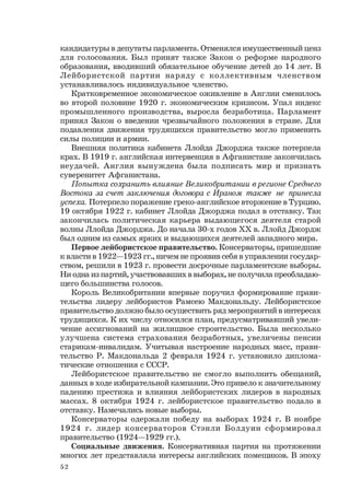 52
кандидатуры в депутаты парламента. Отменялся имущественный ценз
для голосования. Был принят также Закон о реформе народного
образования, вводивший обязательное обучение детей до 14 лет. В
Лейбористской партии наряду с коллективным членством
устанавливалось индивидуальное членство.
Кратковременное экономическое оживление в Англии сменилось
во второй половине 1920 г. экономическим кризисом. Упал индекс
промышленного производства, выросла безработица. Парламент
принял Закон о введении чрезвычайного положения в стране. Для
подавления движения трудящихся правительство могло применить
силы полиции и армии.
Внешняя политика кабинета Ллойда Джорджа также потерпела
крах. В 1919 г. английская интервенция в Афганистане закончилась
неудачей. Англия вынуждена была подписать мир и признать
суверенитет Афганистана.
Попытка сохранить влияние Великобритании в регионе Среднего
Востока за счет заключения договора с Ираном также не принесла
успеха. Потерпело поражение греко-английское вторжение в Турцию.
19 октября 1922 г. кабинет Ллойда Джорджа подал в отставку. Так
закончилась политическая карьера выдающегося деятеля старой
волны Ллойда Джорджа. До начала 30-х годов ХХ в. Ллойд Джордж
был одним из самых ярких и выдающихся деятелей западного мира.
Первое лейбористское правительство. Консерваторы, пришедшие
к власти в 1922—1923 гг., ничем не проявив себя в управлении государ-
ством, решили в 1923 г. провести досрочные парламентские выборы.
Ни одна из партий, участвовавших в выборах, не получила преобладаю-
щего большинства голосов.
Король Великобритании впервые поручил формирование прави-
тельства лидеру лейбористов Рамсею Макдональду. Лейбористское
правительство должно было осуществить ряд мероприятий в интересах
трудящихся. К их числу относился план, предусматривавший увели-
чение ассигнований на жилищное строительство. Была несколько
улучшена система страхования безработных, увеличены пенсии
старикам-инвалидам. Учитывая настроение народных масс, прави-
тельство Р. Макдональда 2 февраля 1924 г. установило диплома-
тические отношения с СССР.
Лейбористское правительство не смогло выполнить обещаний,
данных в ходе избирательной кампании. Это привело к значительному
падению престижа и влияния лейбористских лидеров в народных
массах. 8 октября 1924 г. лейбористское правительство подало в
отставку. Намечались новые выборы.
Консерваторы одержали победу на выборах 1924 г. В ноябре
1924 г. лидер консерваторов Стэнли Болдуин сформировал
правительство (1924—1929 гг.).
Социальные движения. Консервативная партия на протяжении
многих лет представляла интересы английских помещиков. В эпоху
 