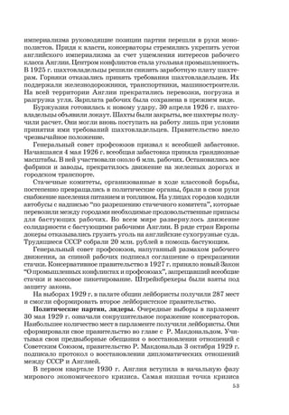53
империализма руководящие позиции партии перешли в руки моно-
полистов. Придя к власти, консерваторы стремились укрепить устои
английского империализма за счет ущемления интересов рабочего
класса Англии. Центром конфликтов стала угольная промышленность.
В 1925 г. шахтовладельцы решили снизить заработную плату шахте-
рам. Горняки отказались принять требования шахтовладельцев. Их
поддержали железнодорожники, транспортники, машиностроители.
На всей территории Англии прекратились перевозки, погрузка и
разгрузка угля. Зарплата рабочих была сохранена в прежнем виде.
Буржуазия готовилась к новому удару. 30 апреля 1926 г. шахто-
владельцы объявили локаут. Шахты были закрыты, все шахтеры полу-
чили расчет. Они могли вновь поступать на работу лишь при условии
принятия ими требований шахтовладельцев. Правительство ввело
чрезвычайное положение.
Генеральный совет профсоюзов призвал к всеобщей забастовке.
Начавшаяся 4 мая 1926 г. всеобщая забастовка приняла грандиозные
масштабы. В ней участвовали около 6 млн. рабочих. Остановились все
фабрики и заводы, прекратилось движение на железных дорогах и
городском транспорте.
Стачечные комитеты, организованные в ходе классовой борьбы,
постепенно превращались в политические органы, брали в свои руки
снабжение населения питанием и топливом. На улицах городов ходили
автобусы с надписью “по разрешению стачечного комитета”, которые
перевозили между городами необходимые продовольственные припасы
для бастующих рабочих. Во всем мире развернулось движение
солидарности с бастующими рабочими Англии. В ряде стран Европы
докеры отказывались грузить уголь на английские сухогрузные суда.
Трудящиеся СССР собрали 20 млн. рублей в помощь бастующим.
Генеральный совет профсоюзов, напуганный размахом рабочего
движения, за спиной рабочих подписал соглашение о прекращении
стачки. Консервативное правительство в 1927 г. приняло новый Закон
“О промышленных конфликтах и профсоюзах”, запрещавший всеобщие
стачки и массовое пикетирование. Штрейкбрехеры были взяты под
защиту закона.
На выборах 1929 г. в палате общин лейбористы получили 287 мест
и смогли сформировать второе лейбористское правительство.
Политические партии, лидеры. Очередные выборы в парламент
30 мая 1929 г. означали сокрушительное поражение консерваторов.
Наибольшее количество мест в парламенте получили лейбористы. Они
сформировали свое правительство во главе с Р. Макдональдом. Учи-
тывая свои предвыборные обещания о восстановлении отношений с
Советским Союзом, правительство Р. Макдональда 3 октября 1929 г.
подписало протокол о восстановлении дипломатических отношений
между СССР и Англией.
В первом квартале 1930 г. Англия вступила в начальную фазу
мирового экономического кризиса. Самая низшая точка кризиса
 