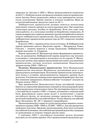 54
пришлась на Англию в 1932 г. Объем промышленности сократился
до 82,5 %. Особенно сильно пострадали основные отрасли промышлен-
ности Англии. Резко сократились добыча угля, производство чугуна,
стали, судостроение. Кризис охватил и сельское хозяйство. Цены на
сельскохозяйственные продукты упали на 32 %.
Лейбористское правительство активно помогало монополиям
переложить тяжесть кризиса на плечи народных масс. Оно сократило
социальные расходы, пособия по безработице. Если хоть один член
семьи работал, то у остальных пособия по безработице отнимались. В
стране развернулось широкое движение против антирабочей политики
второго лейбористского правительства. Под давлением монополистов
лейбористское правительство решило еще на 10% сократить пособия
безработным.
В августе 1931 г. правительство ушло в отставку. В Лейбористской
партии произошел раскол. Верхушка партии — Макдональд, Томас,
Снауден — открыто перешла в лагерь буржуазии. Лейбористскую
партию возглавил А. Гендерсон.
Король предложил Р. Макдональду вновь сформировать правитель-
ство, но руководство Лейбористской партии запретило ему вступать
в коалицию с консерваторами и исключило его из партии. Р. Макдо-
нальд как частное лицо принял предложение возглавить коалиционное
правительство, которое получило наименование Национальное
правительство (1931—1935 гг.).
Политика Национального правительства. Хотя Национальное
правительство возглавлял Макдональд, руководящая роль в нем
принадлежала консерваторам. Положение правительства националь-
ного блока в условиях продолжающегося мирового кризиса было
нелегким. Усиливалось национальное движение безработных Англии.
Эта кампания завершилась общеанглийским “голодным” походом на
Лондон осенью 1932 г.
При правительстве Национального блока английский капитал
боролся за укрепление финансовых позиций на международной арене
путем организации стерлингового блока. Эта группировка стран во главе
с Англией была создана в 1931 г. Страны, входившие в стерлинговый
блок, фиксировали курсы своих валют в соответствии с курсом
английского фунта, их валютные резервы хранились в Лондоне,
расчетной единицей был английский фунт. Таким образом, английский
фунт обслуживал 40—50 % мирового товарооборота.
Протекционизм был одним из путей преодоления мирового эконо-
мического кризиса 1929—1933 гг. В 1931—1932 гг. Англия прекратила
свободную торговлю. Введение протекционизма облегчило состояние
английской экономики. Английский внутренний рынок был защищен
от конкуренции со стороны товаров других стран.
С середины 1932 г. английская экономика начала медленно
выходить из состояния кризиса. Рост промышленной продукции про-
 
