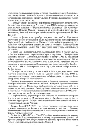 55
исходил за счет развития новых отраслей промышленности (авиацион-
ная, химическая, автомобильная, электромашиностроительная) и
интенсивного жилищного строительства. Усиленно развивалась также
военная промышленность.
Приход к власти фашизма в Германии активизировал деятельность
фашистских организаций в Англии. Еще в 1932 г. появилась фашист-
ская партия Англии — “Британский союз фашистов”. Ее руководи-
телем был Освальд Мосли — выходец из английской аристократии,
миллионер, бывший министр в лейбористском правительстве 1929—
1931 гг.
В Англии фашизм не приобрел широких масштабов. Монополи-
стические круги буржуазии были удовлетворены двухпартийной
буржуазной системой Англии. Кроме того, английские рабочие, руко-
водимые коммунистами, занимали боевые позиции против угрозы
фашизма в Англии. После 1937 г. наметился спад угрозы английского
фашизма.
В июне 1935 г. правительство Макдональда пало. В ноябре 1935 г.
в Англии состоялись очередные выборы в парламент. Консерваторы
одержали победу. Парламент, избранный в ноябре 1935 г., с началом
войны продлил свои полномочия и просуществовал до июня 1945 г.
Утвержденное в 1935 г. правительство продолжало считаться коали-
ционным и национальным. Возглавлял его консерватор Н. Чембер-
лен, но в 1940 г. Чемберлена на посту премьер-министра сменил
У. Черчилль.
По мере нарастания угрозы новой войны прогрессивные силы
Англии активизировали борьбу за единый фронт. К лету 1936 г.
предложение Компартии о вступлении в Лейбористскую партию было
отвергнуто лидерами лейбористов.
Германо-итальянская интервенция в Испании вызвала усиление
антифашистского движения в Англии. Вопреки противодействию
правящих кругов, Компартия мобилизовала лучшие силы рабочего
класса на защиту Испании. Повсюду были созданы комитеты помощи
Испании. На стороне республиканской Испании сражались 1500 англи-
чан, половина из них были коммунистами.
В период между двумя мировыми войнами на политической арене
Англии две партии — Консервативная и Лейбористская — часто
сменяли друг друга. Лидеры этих партий оставили заметный след в
политической жизни Англии.
Болдуин СтэнлиБолдуин СтэнлиБолдуин СтэнлиБолдуин СтэнлиБолдуин Стэнли (1867—1947) — английский государственный деятель, лидер
Консервативной партии. Родился в семье крупного капиталиста. Получил
образование в Кембриджском колледже. Совладелец крупнейшей сталелитейной
фирмы “Болдуинс лимитед”.
С. Болдуин в 1923—1929 гг., 1936—1937 гг. был премьер-министром Англии.
Правительство Болдуина проводило политику попустительства фашистской
агрессии (поощряло итальянскую агрессию в Эфиопии, агрессию Японии против
Китая и итало-германскую интервенцию в Испании).
 