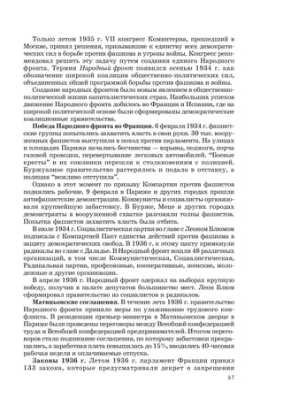57
Только летом 1935 г. VII конгресс Коминтерна, прошедший в
Москве, принял решения, призывавшие к единству всех демократи-
ческих сил в борьбе против фашизма и угрозы войны. Конгресс реко-
мендовал решить эту задачу путем создания единого Народного
фронта. Термин Народный фронт появился осенью 1934 г. как
обозначение широкой коалиции общественно-политических сил,
объединенных общей программой борьбы против фашизма и войны.
Создание народных фронтов было новым явлением в общественно-
политической жизни капиталистических стран. Наибольших успехов
движение Народного фронта добилось во Франции и Испании, где на
широкой политической основе были сформированы демократические
коалиционные правительства.
Победа Народного фронта во Франции. 6 февраля 1934 г. фашист-
ские группы попытались захватить власть в свои руки. 30 тыс. воору-
женных фашистов выступили в поход против парламента. На улицах
и площадях Парижа начались бесчинства — взрывы, поджоги, порча
газовой проводки, перевертывание легковых автомобилей. “Боевые
кресты” и их союзники перешли к столкновениям с полицией.
Буржуазное правительство растерялось и подало в отставку, а
полиция “вежливо отступила”.
Однако в этот момент по призыву Компартии против фашистов
поднялись рабочие. 9 февраля в Париже и других городах прошли
антифашистские демонстрации. Коммунисты и социалисты организо-
вали крупнейшую забастовку. В Бурже, Меце и других городах
демонстранты в вооруженной схватке разгоняли толпы фашистов.
Попытка фашистов захватить власть была отбита.
В июле 1934 г. Социалистическая партия во главе с Леоном Блюмом
подписала с Компартией Пакт единства действий против фашизма в
защиту демократических свобод. В 1936 г. к этому пакту примкнули
радикалы во главе с Даладье. В Народный фронт вошли 48 различных
организаций, в том числе Коммунистическая, Социалистическая,
Радикальная партии, профсоюзные, кооперативные, женские, моло-
дежные и другие организации.
В апреле 1936 г. Народный фронт одержал на выборах крупную
победу, получив в палате депутатов большинство мест. Леон Блюм
сформировал правительство из социалистов и радикалов.
Матиньонские соглашения. В течение лета 1936 г. правительство
Народного фронта приняло меры по улаживанию трудового кон-
фликта. В резиденции премьер-министра в Матиньонском дворце в
Париже были проведены переговоры между Всеобщей конфедерацией
труда и Всеобщей конфедерацией предпринимателей. Итогом перего-
воров стало подписание соглашения, по которому забастовки прекра-
щались, а заработная плата повышалась до 15%, вводились 40-часовая
рабочая неделя и оплачиваемые отпуска.
Законы 1936 г. Летом 1936 г. парламент Франции принял
133 закона, которые предусматривали декрет о запрещении
 
