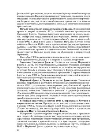 58
фашистской организации, национализацию Французского банка и ряда
военных заводов. Была прекращена принудительная продажа за долги
имущества мелких торговцев и ремесленников, создано государствен-
ное бюро по закупке сельскохозяйственных продуктов, что нанесло
удар по спекулянтам, перекупщикам и несколько облегчило положение
крестьянства.
Начало разногласий и кризис Народного фронта. Экономический
кризис во второй половине 1937 г. поколебал основы правительства
Народного фронта. Крупная буржуазия уклонялась от уплаты нало-
гов. Быстро рос государственный долг Франции. Вместо решитель-
ных мер правительство Блюма прекратило борьбу против монополий.
В июне 1937 г. Леон Блюм ушел в отставку. Началась быстрая смена
кабинетов. В апреле 1938 г. новое правительство сформировал радикал
Даладье. Получив от парламента чрезвычайные полномочия, кабинет
Даладье повысил прямые и косвенные налоги. Во внешней политике
правительство Даладье взяло курс на сближение с фашистской
Германией.
В октябре 1938 г. радикалы приняли решение о поддержке поли-
тики правительства Даладье и о разрыве с Народным фронтом.
Значение Народного фронта. Несмотря на распад Народного
фронта в 1938 г., его существование было важной страницей в истории
Франции и оказало большое влияние на дальнейшую внутриполи-
тическую борьбу в стране. Опыт Народного фронта использовался
Компартией в выработке послевоенной программы. В период создания
фронта, в мае 1935 г., были подписаны франко-советский и франко-
чехословацкий договоры о взаимопомощи.
Народный фронт в Испании и мятеж франкистов. Испанская
реакция, свергнутая в результате буржуазно-демократической рево-
люции 1931 г., стремилась ликвидировать республиканский строй и
восстановить свое господство. В 1933 г. стала нарастать фашистская
опасность, появились “Испанская фаланга” и другие фашистские
объединения. Обстановка в стране стала тревожной. Власть демократи-
ческих сил была непрочной. Коренные социально-экономические
преобразования не осуществлялись.
Всеобщая забастовка в октябре 1934 г. переросла в Астурии в
вооруженное восстание. Правительство жестоко подавило восстание.
В январе 1936 г. Компартия (Хосе Диас), Социалистическая партия
(Ларго Катальеро), две мелкобуржуазные партии и профсоюзы
подписали Пакт о создании Народного фронта.
Программа Народного фронта содержала требования о прекраще-
нии репрессий, демократизации государственного аппарата, армии,
образования, ликвидации безработицы и увеличении прав профсоюзов,
снижении налогов и арендной платы для крестьянства, самоуправ-
лении Каталонии, Басконии, Галисии. На выборах в кортесы в феврале
1936 г. Народный фронт одержал внушительную победу.
 