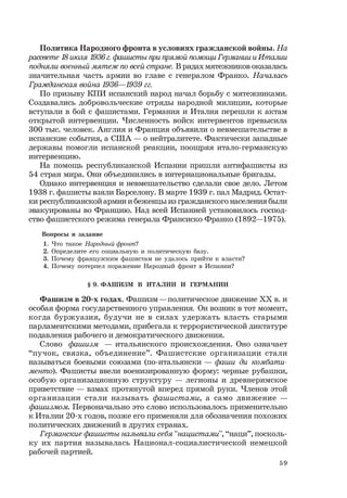 59
Политика Народного фронта в условиях гражданской войны. На
рассвете 18 июля 1936г.фашисты при прямой помощи Германии и Италии
подняли военный мятеж по всей стране. В рядах мятежников оказалась
значительная часть армии во главе с генералом Франко. Началась
Гражданская война 1936—1939 гг.
По призыву КПИ испанский народ начал борьбу с мятежниками.
Создавались добровольческие отряды народной милиции, которые
вступали в бой с фашистами. Германия и Италия перешли к актам
открытой интервенции. Численность войск интервентов превысила
300 тыс. человек. Англия и Франция объявили о невмешательстве в
испанские события, а США — о нейтралитете. Фактически западные
державы помогли испанской реакции, поощряя итало-германскую
интервенцию.
На помощь республиканской Испании пришли антифашисты из
54 стран мира. Они объединились в интернациональные бригады.
Однако интервенция и невмешательство сделали свое дело. Летом
1938 г. фашисты взяли Барселону. В марте 1939 г. пал Мадрид. Остат-
ки республиканской армии и беженцы из гражданского населения были
эвакуированы во Францию. Над всей Испанией установилось господ-
ство фашистского режима генерала Франсиско Франко (1892—1975).
Вопросы и задание
1. Что такое Народный фронт?
2. Определите его социальную и политическую базу.
3. Почему французским фашистам не удалось прийти к власти?
4. Почему потерпел поражение Народный фронт в Испании?
§ 9. ФАШИЗМ В ИТАЛИИ И ГЕРМАНИИ
Фашизм в 20-х годах. Фашизм — политическое движение ХХ в. и
особая форма государственного управления. Он возник в тот момент,
когда буржуазия, будучи не в силах удержать власть старыми
парламентскими методами, прибегала к террористической диктатуре
подавления рабочего и демократического движения.
Слово фашизм — итальянского происхождения. Оно означает
“пучок, связка, объединение”. Фашистские организации стали
называться боевыми союзами (по-итальянски — фаши ди комбати-
менто). Фашисты ввели военизированную форму: черные рубашки,
особую организационную структуру — легионы и древнеримское
приветствие — взмах протянутой вперед прямой руки. Членов этой
организации стали называть фашистами, а само движение —
фашизмом. Первоначально это слово использовалось применительно
к Италии 20-х годов, позже его применяли для обозначения похожих
политических движений в других странах.
Германские фашисты называли себя “нацистами”, “наци”, посколь-
ку их партия называлась Национал-социалистической немецкой
рабочей партией.
 